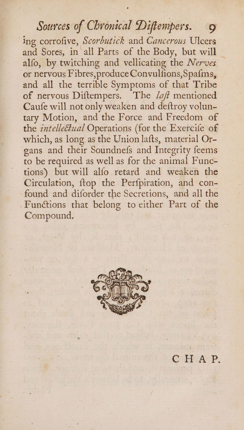 ‘Ing corrofive, Scorbutick and Cancerous Ulcers and Sores, in all Parts of the Body, but will alfo, by twitching and vellicating the Nerves — or nervous Fibres,produce Convulfions,Spafms, and all the terrible Symptoms of that Tribe of nervous Diftempers. The /a/ mentioned Caufe will not only weaken and deftroy volun- tary Motion, and the Force and Freedom of the intellectual Operations (for the Exercife of which, as long as the Union lafts, material Or- gans and their Soundnefs and Integrity feems to be required as well as for the animal Func- tions) but will alfo retard and weaken the Circulation, {top the Perfpiration, and con- -found and diforder the Secretions, and all the Funétions that belong to either Part of the Compound. Courpak<P.