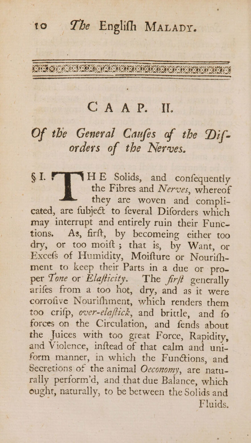 ‘to =©6- Lhe Englifh Mavapy. CAA P. oll. Of the General Caufes af the Dif= orders of the Nerves. § I. Sk: Solids, and confequently the Fibres and Nerves, whereof they are woven and compli- cated, are fubject to feveral Diforders which may interrupt and entirely ruin their Func- tions. As, firft, by becomeing either too dry, or too moift; that is, by Want, or Excefs of Humidity, Moifture or Nourifh- ment to keep their Parts in a due or pro- per Tone or Elafticity. The firfi generally arifes from a too hot, dry, and as it were corrofive Nourifhment, which renders them too crifp, over-ela/fick, and brittle, and fo forces on the Circulation, and fends about the Juices with too great Force, Rapidity, and Violence, inftead of that calm and uni- form manner, in which the Funétions, and Secretions of the animal Oeconomy, are natu- rally perform’d, and that due Balance, which ought, naturally, to be between the Solids and Fluids.
