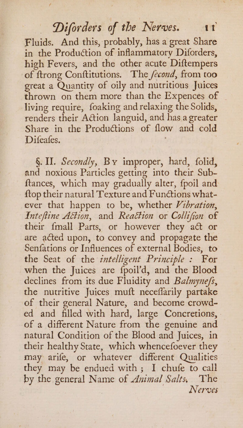 / — Diforders of the Nerves. it Fluids. And this, probably, has a great Share in the Production of inflammatory Diforders, high Fevers, and the other acute Diftempers of ftrong Conftitutions. The /econd, from too great a Quantity of oily and nutritious Juices thrown on them more than the E-xpences of | living require, foaking and relaxing the Solids, renders their ACtion languid, and has a greater Share in the Productions of flow and cold Difeafes. | , | §. II. Secondly, By improper, hard, folid, and noxious Particles getting into their Sub- {tances, which may gradually alter, {poil and {top their natural Texture and Functions what- ever that happen to be, whether Vibration, Inteftine Action, and Reaction or Collifion of their {mall Parts, or however they at or are acted upon, to convey and propagate the Senfations or Influences of external Bodies, to the Seat of the zntelligent Principle : For when the Juices are fpoil’d, and the Blood declines from its due Fluidity and Balmyne/s, the nutritive Juices muft neceflarily partake of their general Nature, and become crowd- ed and filled with hard, large Concretions, of a different Nature from the genuine and natural Condition of the Blood and Juices, in their healthy State, which whencefoever they may arife, or whatever different Qualities they may be endued with; I chufe to call by the general Name of nimal Salts, The | Nerves