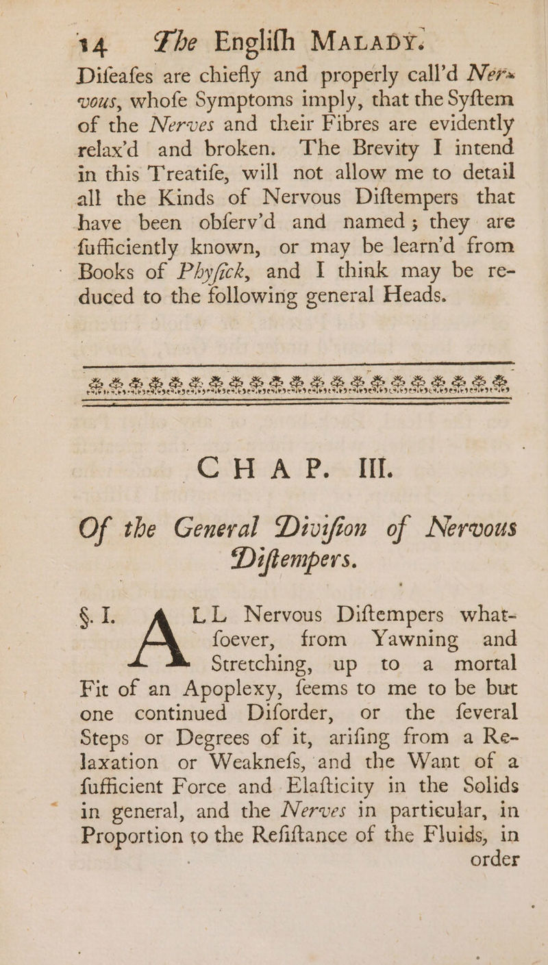 Difeafes are chiefly and properly call’d Ners vous, whofe Symptoms imply, that the Syftem of the Nerves and their Fibres are evidently relax’d and broken. The Brevity I intend in this Treatife, will not allow me to detail all the Kinds of Nervous Diftempers that have been obfervd and named; they are fufficiently known, or may be learn’d from - Books of Phyfick, and I think may be re- duced to the following general Heads. GFR A (Pa lth Of the General Divifion of Nervous Diftempers. $I. LL Nervous Diftempers what- A foever, from Yawning and Stretching, up to a mortal Fit of an Apoplexy, feems to me to be but one continued Diforder, or the feveral Steps or Degrees of it, arifing from a Re- Jaxation or Weaknefs, and the Want of a fufficient Force and Elafticity in the Solids in general, and the Nerves in particular, in Proportion to the Refiftance of the Fluids, in : order