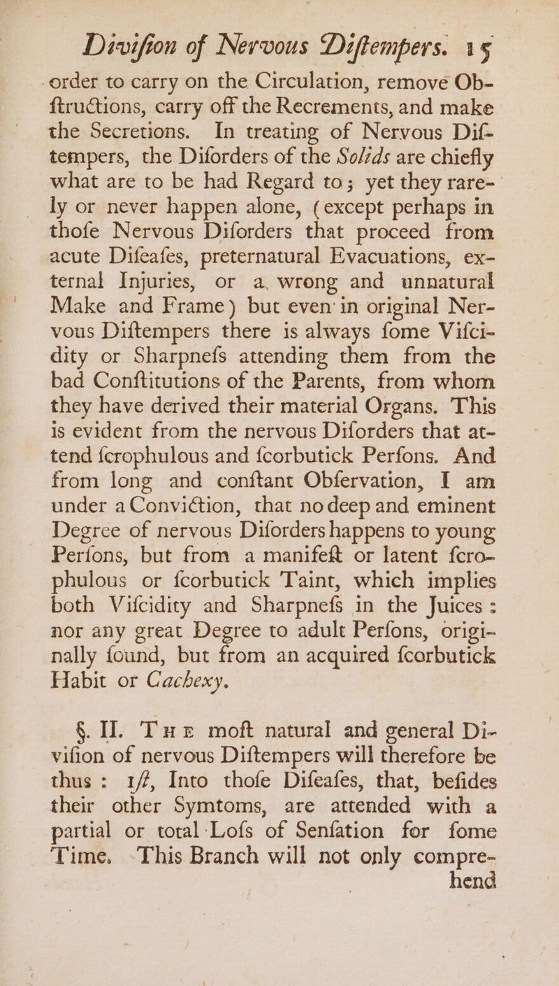 order to carry on the Circulation, remove Ob- ftructions, carry off the Recrements, and make the Secretions. In treating of Nervous Dif- tempers, the Diforders of the So/zds are chiefly what are to be had Regard to; yet they rare- ly or never happen alone, (except perhaps in thofe Nervous Diforders that proceed from acute Difeafes, preternatural Evacuations, ex- ternal Injuries, or a, wrong and unnatural Make and Frame) but even in original Ner- vous Diftempers there is always fome Vifci- dity or Sharpnefs attending them from the bad Conftitutions of the Parents, from whom they have derived their material Organs. This is evident from the nervous Diforders that at- tend {crophulous and fcorbutick Perfons. And from long and conftant Obfervation, I am under aConviction, that nodeep and eminent Degree of nervous Diforders happens to young Perions, but from a manifef or latent fcro- phulous or fcorbutick Taint, which implies both Vifcidity and Sharpnefs in the Juices : nor any great Degree to adult Perfons, origi- nally found, but from an acquired {corbutick Habit or Cachexy. §. II. Tx moft natural and general Di- vifion of nervous Diftempers will therefore be thus: 1/7, Into thofe Difeafes, that, befides their other Symtoms, are attended with a partial or total-Lofs of Senfation for fome Time. This Branch will not only acai end