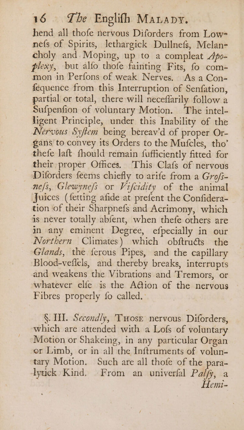 hend all thofe nervous Diforders from Low- nefs of Spirits, lethargick Dullnefs, Melan- choly and. Moping, up to a compleat Jpo- plexy, but alfo thofe fainting Fits, fo com- mon in Perfons of weak Nerves. As a Con- fequence from this Interruption of Senfation, partial or total, there will neceflarily follow a Sufpenfion of voluntary Motion. The intel- ligent Principle, under this Inability of the Nervous Syftem being bereav’d of proper Or- gans to convey its Orders to the Mufcles, tho’ thefe laft fhould remain fufficiently fitted for their proper Offices. This Clafs of nervous ne/s, Glewyne/s or Vifcidity of the animal Juices (fetting afide at prefent the Confidera- tion of their Sharpnefs and Acrimony, which as never totally abfent, when thefe others are i any eminent Degree, efpecially in our _ WNorthern Climates) which obftru€ts the Glands, the {erous Pipes, and the capillary Blood-veflels, and thereby breaks, interrupts and weakens the Vibrations and Tremors, or whatever elfe is the A@ion of the nervous Fibres properly fo called. §. TT. Secondly, Twrosr nervous Diforders, which are attended with a Lofs of voluntary ‘Motion or Shakeing, in any particular Organ er Limb, or in all the Inftruments of volun- tary Motion. Such are all thofe of the para- dytick Kind. From an univerfal Pal/fy, a Hemt-