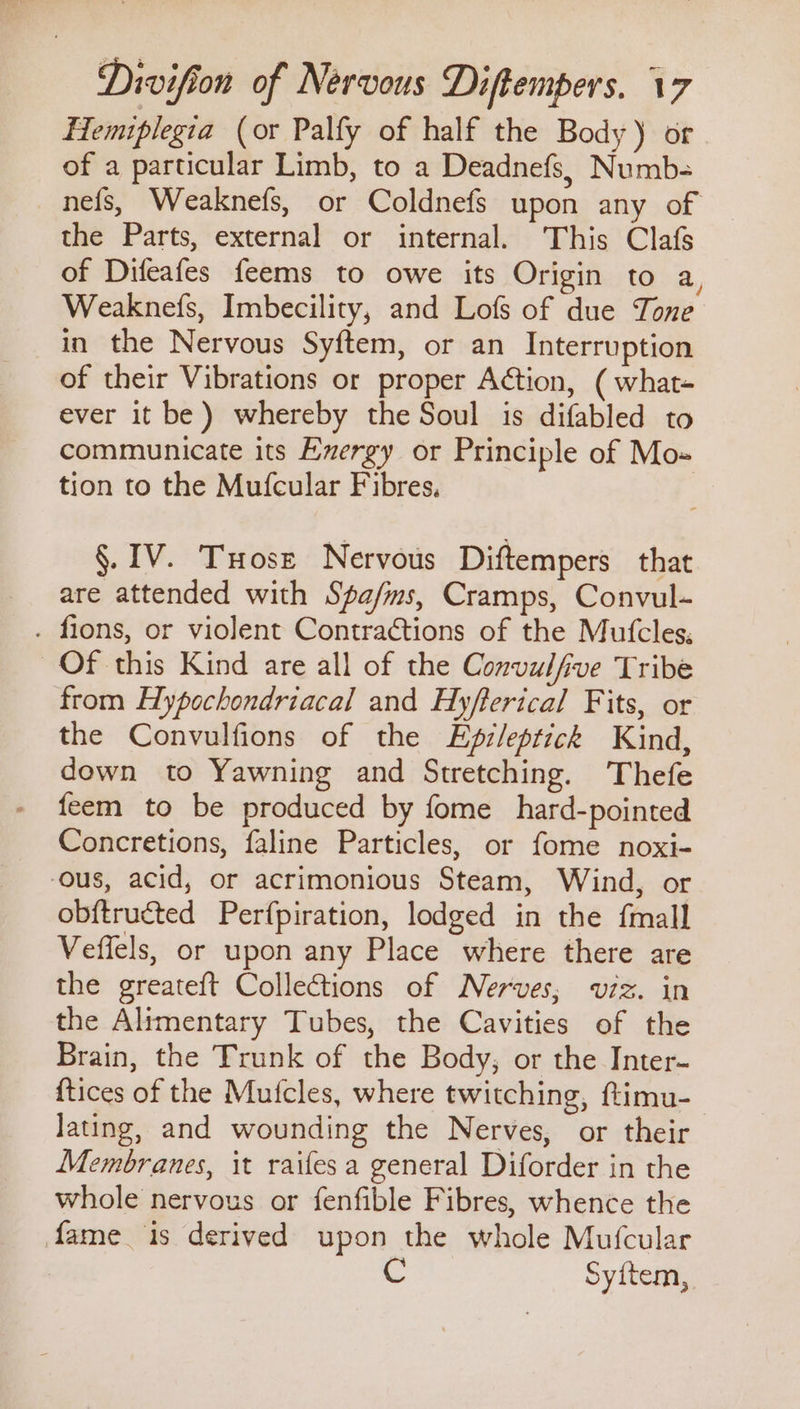 Hemiplegia (or Palfy of half the Body) or of a particular Limb, to a Deadnefs, Numb- nefs, Weaknefs, or Coldnefs upon any of the Parts, external or internal. This Clafs of Difeafes feems to owe its Origin to a, Weaknefs, Imbecility, and Lofs of due Tone in the Nervous Syftem, or an Interruption of their Vibrations or proper Action, ( what- ever it be) whereby the Soul is difabled to communicate its Exergy or Principle of Mo= tion to the Mufcular Fibres. §. IV. Tose Nervous Diftempers that are attended with Spa/ms, Cramps, Convul- . fions, or violent Contrations of the Mutcles; Of this Kind are all of the Convulfive Tribe from Hypochondriacal and Hyfterical Fits, or the Convulfions of the Epz/eptick Kind, down to Yawning and Stretching. Thefe feem to be produced by fome hard-pointed Concretions, faline Particles, or fome noxi- ous, acid, or acrimonious Steam, Wind, or obftructed Perfpiration, lodged in the {mall Veffels, or upon any Place where there are the greateft Collections of Nerves; v7z. in the Alimentary Tubes, the Cavities of the Brain, the Trunk of the Body, or the Inter- {tices of the Mufcles, where twitching, ftimu-_ lating, and wounding the Nerves, or their Membranes, it raifes a general Diforder in the whole nervous or fenfible Fibres, whence the fame is derived upon the whole Mufcular | Syiftem,