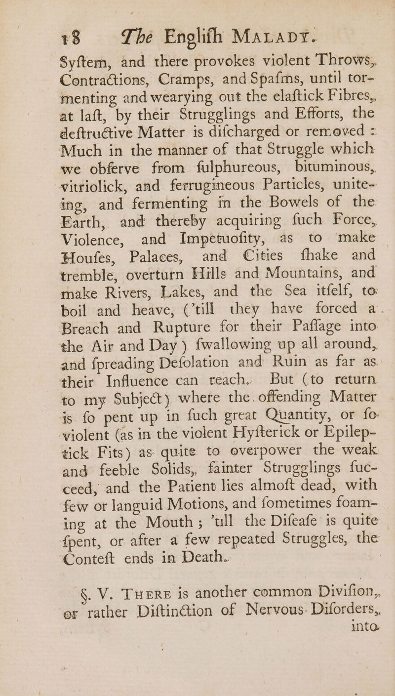 Syftem, and there provokes violent Throws, Contractions, Cramps, and Spafms, until tor- menting and wearying out the elaftick Fibres,, at laft, by their Strugglings and Efforts, the deftructive Matter is difcharged or removed = Much in the manner of that Struggle which we obferve from fulphureous, bituminous, vitriolick, and ferrugineous Particles, unite- ing, and fermenting in the Bowels of the Earth, and thereby acquiring fuch Force, Violence, and Impetuofity, as to make — Houfes, Palaces, and Cities fhake and ~ tremble, overturn Hills and Mountains, and make Rivers, Lakes, and the Sea itfelf, to boil and heave, (’till they have forced a. Breach and Rupture for their Paflage into the Air and Day ) fwallowing up all around, and {preading Defolation and Ruin as far as. their Influence can teach. But (to return to my Subject) where the offending Matter is fo pent up in fuch great Quanuty, or fo violent (as in the violent Hytterick or Epilep- tick Fits) as quite to overpower the weak and feeble Solids, fainter Strugglings fuc- ceed, and the Patient lies almoft dead, with few or languid Motions, and fometimes foam- _ ing at the Mouth; ’ull the Difeafe is quite — fpent, or after a few repeated Struggles, the Conteft ends in Death.. | §. V. THERE 1s another common Divifion,,. er rather Diftinction of Nervous. Diforders,, into.