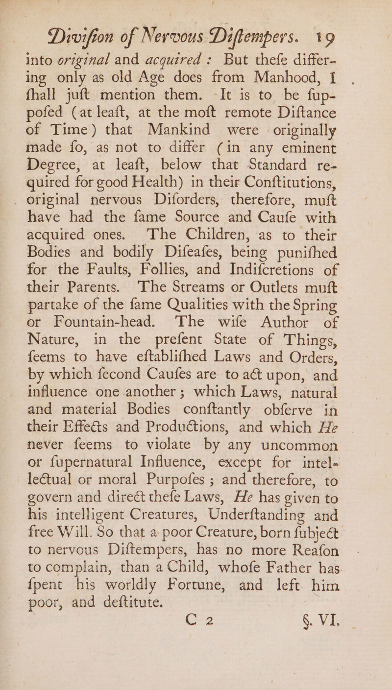 Divifion of Nervous Diftempers. 19 into original and acquired : But thefe differ- ing only as old Age does from Manhood, I fhall juft mention them. -It is to be fup- pofed (at leaft, at the moft remote Diftance of Time) that Mankind were - originally made fo, as not to differ (in any eminent Degree, at leaft, below that Standard re- quired for good Health) in their Conftitutions, _ original nervous Diforders, therefore, muft have had the fame Source and Caufe with acquired ones. The Children, as to their Bodies and bodily Difeafes, being punithed for the Faults, Follies, and Indifcretions of their Parents. ‘The Streams or Outlets muft partake of the fame Qualities with the Spring or Fountain-head. The wife Author of Nature, in the prefent State of Things, feems to have eftablifhed Laws and Orders, by which fecond Caufes are to act upon, and influence one another ; which Laws, natural and material Bodies conftantly obferve in their Effects and Productions, and which He never feems to violate by any uncommon or fupernatural Influence, except for intel- leétual or moral Purpofes ; and therefore, to govern and direct thefe Laws, He has given to his intelligent Creatures, Underftanding and free Will. So that a poor Creature, born fubject to nervous Diftempers, has no more Reafon to complain, than a Child, whofe Father has. {pent his worldly Fortune, and left him poor, and deftitute. , | | C2 §. Ving
