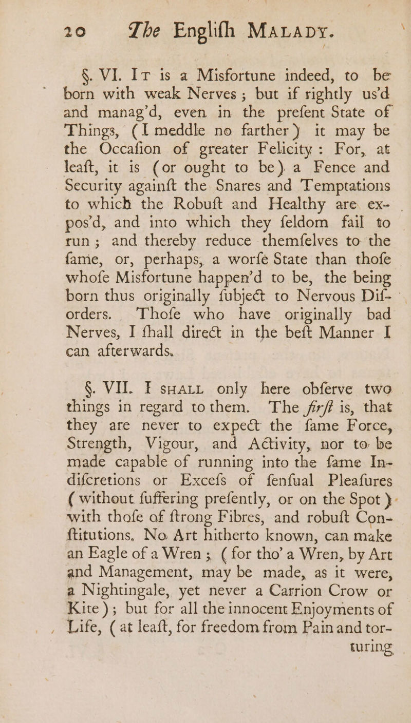 §. VI. Ir is a Misfortune indeed, to be born with weak Nerves ; but if rightly usd and manag’d, even in the prefent State of Things, (I meddle no farther) it may be the Occafion of greater Felicity: For, at leaft, it is (or ought to be) a Fence and Security againft the Snares and Temptations to which the Robuft and Healthy are ex- | pos’d, and into which they feldom fail to run; and thereby reduce themfelves to the fame, or, perhaps, a worfe State than thofe whofe Misfortune happen’d to be, the being born thus originally fubjeét to Nervous Dif- orders. Thofe who have originally bad Nerves, I fhall direct in the beft Manner I can afterwards. | §. VII. FE sary only here obferve two things in regard tothem. The /irf is, that they are never to expect the fame Force, Strength, Vigour, and Activity, nor to be made capable of running into the fame In- difcretions or Excefs of fenfual Pleafures ( without fuffering prefently, or on the Spot }- with thofe af ftrong Fibres, and robuft Con- ftitutions, No Art hitherto known, can make an Eagle of a Wren ;, ( for tho’ a Wren, by Art and Management, may be made, as it were, a Nightingale, yet never a Carrion Crow or Kite); but for all the innocent Enjoyments of turing
