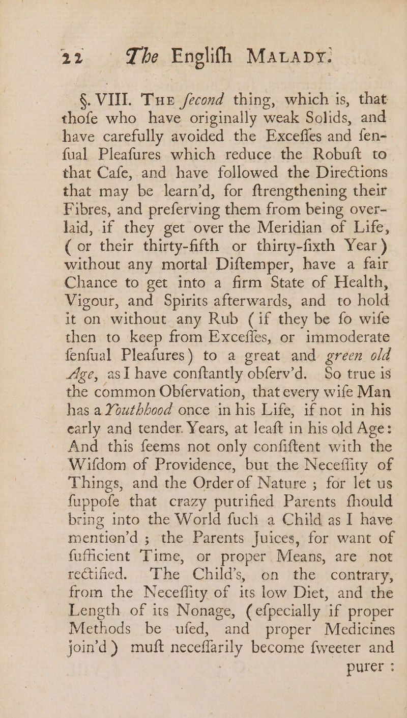 §. VII. Tue fecond thing, which is, that thofe who have originally weak Solids, and have carefully avoided the Exceffes and fen- {ual Pleafures which reduce the Robuft to - that Cafe, and have followed the Directions that may be learn’d, for ftrengthening their Fibres, and preferving them from being over- laid, if they get over the Meridian of Life, (or their thirty-fifth or thirty-fixth Year ) without any mortal Diftemper, have a fair Chance to get into a firm State of Health, Vigour, and Spirits afterwards, and to hold it on without any Rub (if they be fo wife then to keep from Excefies, or immoderate fenfual Pleafures) to a great and green old Age, asl have conftantly obferv’d. So true is the common Obfervation, that every wife Man — has a2outhbood once in his Life, if not in his early and tender. Years, at Jeaft in his old Age: _ And this feems not only confiftent with the ‘Wildom of Providence, but the Neceflity of Things, and the Order of Nature ; for let us fuppofe that crazy putrified Parents fhould bring into the World fuch a Child as I have mentien’d ; the Parents Juices, for want of fuficient Time, or proper Means, are not rectified. The Child’s, on the contrary, from the Neceffity of its low Diet, and the Length of its Nonage, (efpecially if proper Methods be -ufed, and proper Medicines joind ) muft neceflarily become fweeter and , purer :
