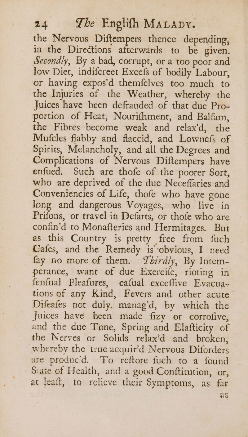 the Nervous Diftempers thence depending, in the Directions afterwards to be given. Secondly, By a bad, corrupt, or a too poor and low Diet, indifcreet Excefs of bodily Labour, or having expos’d themfelves too much to the Injuries of the Weather, whereby the Juices have been defrauded of that due Pro- portion of Heat, Nourifhment, and Balfam, the Fibres become weak and relax’d, the Mufcles flabby and flaccid, and Lownefs of Spirits, nbn and all the Degrees and Complications of Nervous Diftempers have enfued. Such are thofe of the poorer Sort, who are deprived of the due Neceffaries and Conveniencies of Life, thofe who have gone Jong and dangerous Voyages, who live in Prifons, or travel in Defarts, or thofe who are confin’d to Monafteries and Hermitages. But as this Country is pretty free from fuch Cafes, and the Remedy is obvious, I need fay no more of them. Thirdly, By Intem- perance, want of due Exercife, rioting in fenfual Pleafures, cafual exceffive Evacua- tions of any Kind, Fevers and other acute Difeafes not duly, manag’d, by which the Juices have been made fizy or corrofive, and the due Tone, Spring and Elafticity of the Nerves or Solids relax’d and_ broken, whereby the true acquir’d Nervous Diforders are produc'd. To reftore fuch to a found Siate of Health, and a good Conftitution, or, at leaft, to relieve their Symptoms, as far as