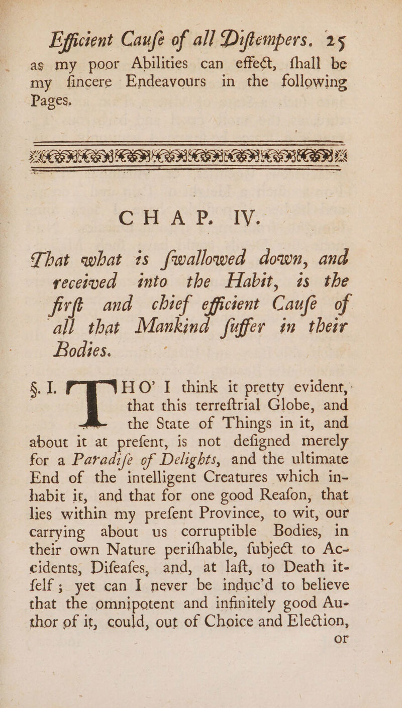 as my poor Abilities can effect, fhall be my fincere Endeavours in the following Pages, CHAP. IV. That what is fwallowed down, and received into the Habit, is the firft and chief efficient Caufe of all that Mankind fuffer im their Bodies. | §. 1. Toe I think it pretty evident, . that this terreftrial Globe, and the State of Things in it, and about it at prefent, is not defigned merely for a Paradife of Delights, and the ultimate End of the intelligent Creatures which in- habit it, and that for one good Reafon, that lies within my prefent Province, to wit, our carrying about us corruptible Bodies, in their own Nature perifhable, fubject to Ac- eidents, Difeafes, and, at laft, to Death it- — felf ; yet can I never be induc’d to believe that the omnipotent and infinitely good Au- thor of it, could, out of Choice and Eleétion, or