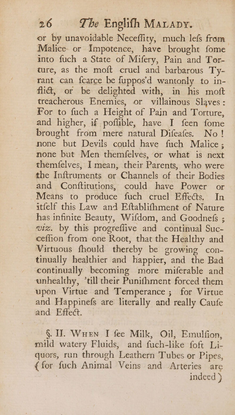 or by unavoidable Neceffity, much lefs from Malice. or Impotence, have brought fome into fuch a State of Mifery, Pain and Tor- ture, as the moft cruel and barbarous Ty- rant can fcarce be fuppos’d wantonly to in- mid, or be delighted with, in his moft treacherous Enemies, or villainous Slaves : For to fuch a Height of Pain and Torture, and higher, if poffible, have I feen fome brought from mere natural Difeafes. No! none but Devils could have fuch Malice; none but Men themfelves, or what is next themfelves, I mean, their Parents, who were the Inftruments or Channels of their Bodies and Conftitutions, could have Power or Means to produce fuch cruel Effects. In itfelf this Law and Eftablifhment of Nature has infinite Beauty, Wifdom, and Goodnefs ; viz. by this progreflive and continual Suc- ceflion from one Root, that the Healthy and Virtuous fhould thereby be growing con- tinually healthier and happier, and the Bad continually becoming more miferable and unhealthy, ‘till their Punifhment forced them upon Virtue and Temperance ; for Virtue and Happinefs are literally and really Caufe and Effe@. ©. | §. IT. Wuen I fee Milk, Oil, Emulfion, mild watery Fluids, and fuch-like foft Li- quors, run through Leathern Tubes or Pipes, (for fuch Animal Veins and Arteries are indeed )