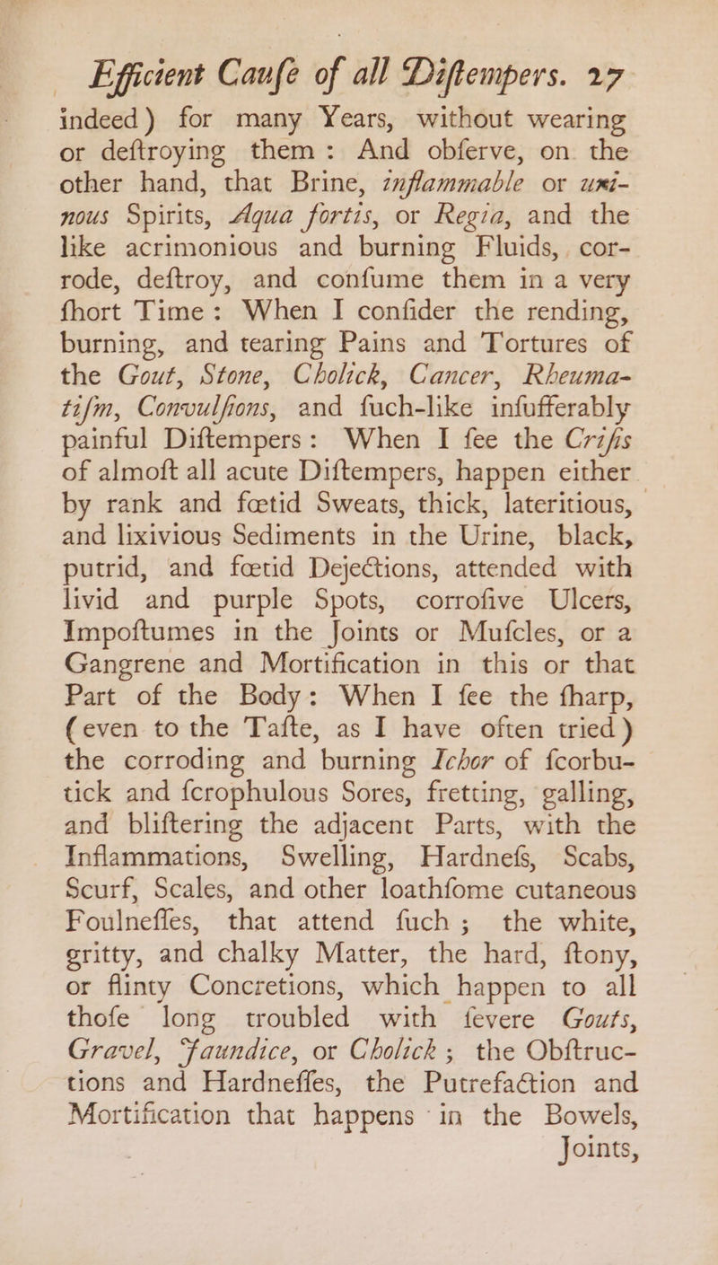 indeed) for many Years, without wearing or deftroying them: And obferve, on the other hand, that Brine, zuflammable or umi- nous Spirits, Aqua fortis, or Regia, and the like acrimonious and burning Fluids, cor- rode, deftroy, and confume them in a very fhort Time: When I confider the rending, burning, and tearing Pains and Tortures of the Gout, Stone, Cholick, Cancer, Rheuma- tifm, Convulfions, and fuch-like infufferably painful Diftempers: When I fee the Crzfs of almoft all acute Diftempers, happen either by rank and fcetid Sweats, thick, lateritious, and lixivious Sediments in the Urine, black, putrid, and fcetid Dejections, attended with livid and purple Spots, corrofive Ulcers, Impoftumes in the Joints or Mufcles, or a Gangrene and Mortification in this or that Part of the Body: When I fee the fharp, (even to the Tafte, as I have often tried) the corroding and burning Ichor of fcorbu- tick and fcrophulous Sores, fretting, galling, and bliftering the adjacent Parts, with the Inflammations, Swelling, Hardnefs, Scabs, Scurf, Scales, and other loathfome cutaneous Foulneffes, that attend fuch; the white, gritty, and chalky Matter, the hard, ftony, or flinty Concretions, which happen to all thofe long troubled with fevere Gouts, Gravel, “faundice, or Cholick ; the Obftruc- tions and Hardneffes, the Putrefa€tion and Mortification that happens in the Bowels, Joints,