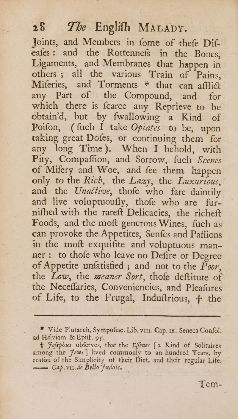 _ 28 Tbe Englifh Mavapy. Joints, and Members in fome of thefe Dif- eafes: and the Rottennefgs in the Bones, Ligaments, and Membranes that happen in others ; all the various Train of Pains, Miferies, and Torments * that can affli@ any Part of the Compound, and for which there is fcarce any Reprieve to be obtain'd, but by fwallowing a Kind of Poifon, (fuch I take Opiates to be, upon taking great Dofes, or continuing them for any long Time). When I behold, with Pity, Compaffion, and Sorrow, fuch Scenes of Mifery and Woe, and fee them happen only to the Rich, the Lazy, the Luxurious, and the Unaétive, thofe who fare daintily and live voluptuoufly, thofe who are fur- nifhed with the rareft Delicacies, the richeft Foods, and the moft generous Wines, fuch as can provoke the Appetites, Senfes and Paffions in the moft exquifite and voluptuous man- ner: to thofe who leave no Defire or Degree of Appetite unfatisfied ; and not to the Poor, the Low, the meaner Sort, thofe deftitute of the Neceffaries, Conveniencies, and Pleafures of Life, to the Frugal, Induftrious, + the * Vide Plutarch, Sympofiac. Lib. viir. Cap. rx. Seneca Confol. ad Helviam &amp; Epift. o¢. 3 { Fofephus obferves, that the Ejfenes [a Kind of Solitaires among the Fews] lived commonly to an hundred Years, by reafon of the Simplicity of their Diet, and their regular Life. mune Cap. vit.de Bello Fiudaic. — Tem-