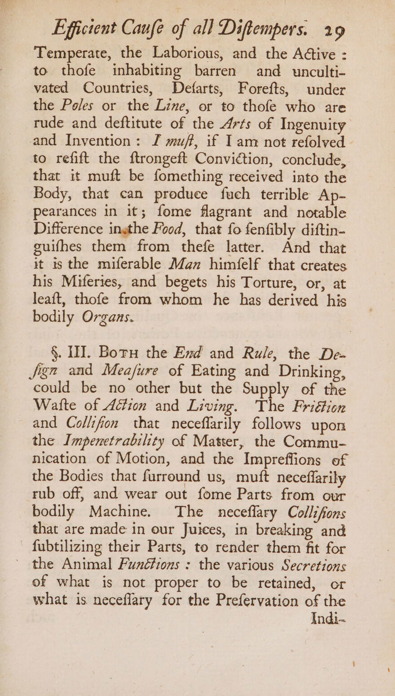 Temperate, the Laborious, and the Aétive : to thofe inhabiting barren and unculti- vated Countries, Defarts, Forefts, under the Poles or the Line, or to thofe who are rude and deftitute of the Arts of Ingenuity and Invention: JI muff, if Iam not refolved to refift the ftrongeft Conviction, conclude, that it muft be fomething received into the Body, that can produce fuch terrible Ap- pearances in it; fome flagrant and notable Difference ingthe Food, that fo fenfibly diftin- guifhes them from thefe latter. And that it is the miferable Man himfelf that creates. his Miferies, and begets his Torture, or, at leaft, thofe from whom he has derived his bodily Organs. §. II. Boru the End and Rule, the De- Jign and Meafure of Eating and Drinking, could be no other but the Supply of the Watte of Adtion and Living. The Friétion and Collifon that neceflarily follows upon the Impenetrability of Matter, the Commu- nication of Motion, and the Impreffions of the Bodies that furround us, muft neceffarily rub off, and wear out fome Parts from our bodily Machine. The neceflary Collifons that are made in our Juices, in breaking and - fubtilizing their Parts, to render them fit for - the Animal Funéctions : the various Secretions of what is not proper to be retained, or what is neceflary for the Prefervation of the Indi-