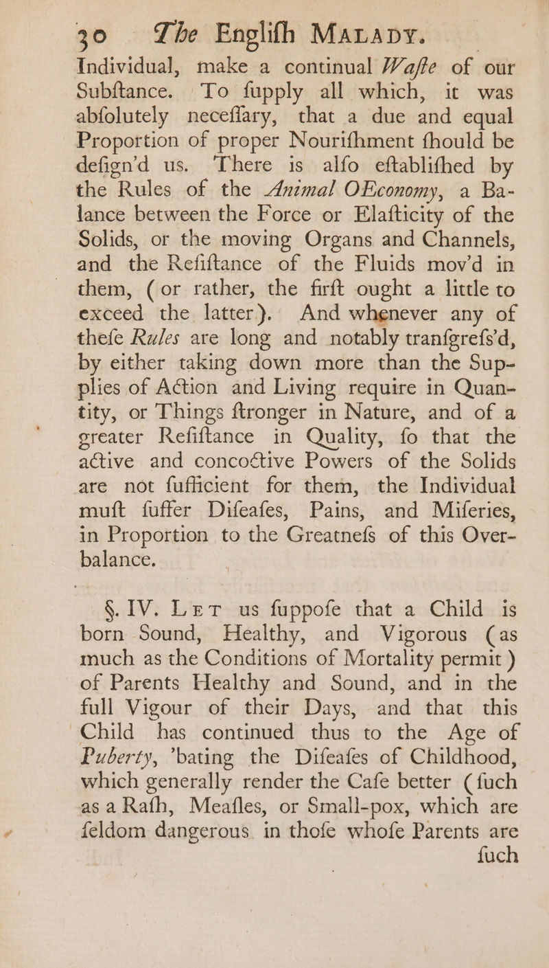Individual, make a continual Waffe of our Subftance. To fupply all which, it was abfolutely necefiary, that a due and equal Proportion of proper Nourifhment fhould be defign’d us. There is alfo eftablifhed by the Rules of the uzmal OEconomy, a Ba- lance between the Force or Elafticity of the Solids, or the moving Organs and Channels, and the Refiftance of the Fluids movd in - them, (or rather, the firft ought a little to exceed the latter). And whenever any of thefe Ru/es are long and notably tranfgrefs‘d, by either taking down more than the Sup- plies of Action and Living require in Quan- tity, or Things ftronger in Nature, and of a greater Refiftance in Quality, fo that the active and concoétive Powers of the Solids are not fuflicient for them, the Individual muft fuffer Difeafes, Pains, and Miferies, in Proportion to the Greatnefs of this Over- balance. §. IV. Let us fuppofe that a Child is born Sound, Healthy, and Vigorous (as much as the Conditions of Mortality permit ) of Parents Healthy and Sound, and in the full Vigour of their Days, and that this Child has continued thus to the Age of Puberty, *bating the Difeafes of Childhood, which generally render the Cafe better (fuch as a Rafh, Meafles, or Small-pox, which are feldom dangerous. in thofe whofe Parents are fuch
