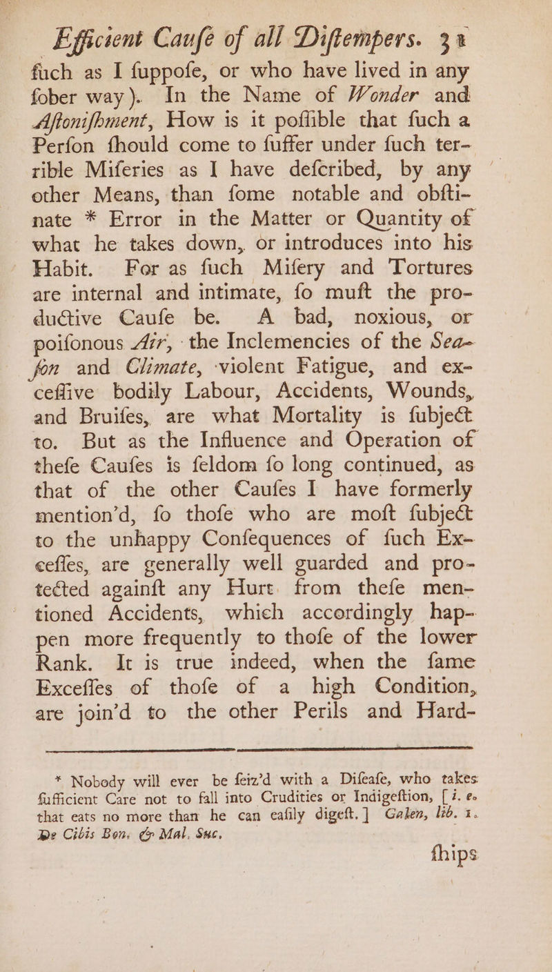 fuch as I fuppofe, or who have lived in any fober way). In the Name of Wonder and Aftonifhment, How is it poffible that fuch a Perfon fhould come to fuffer under fuch ter- tible Miferies as I have defcribed, by any other Means, than fome notable and obfti- nate * Error in the Matter or Quantity of what he takes down, or introduces into his Habit. For as fuch Mifery and Tortures are internal and intimate, fo muft the pro- ductive Caufe be. A bad, noxious, or poifonous Ar, the Inclemencies of the Sea- fon and Climate, violent Fatigue, and ex- ceffive bodily Labour, Accidents, Wounds, and Bruifes, are what Mortality is fubject to. But as the Influence and Operation of thefe Caufes is feldom fo long continued, as that of the other Caufes I have formerly mention’d, fo thofe who are moft fubject to the unhappy Confequences of fuch Ex- ceffes, are generally well guarded and pro- tected againft any Hurt. from thefe men- tioned Accidents, which accordingly hap- pen more frequently to thofe of the lower Rank. It is true indeed, when the fame Excefles of thofe of a high Condition, are join’d to the other Perils and Hard- * Nobody will ever be feiz’d with a Difeafe, who takes fafficient Care not to fall into Crudities or Indigeftion, [ i. e. that eats no more than he can eafily digeft.] Galen, lid. 1. be Cibis Bon. &amp; Mal. Suc. fhips