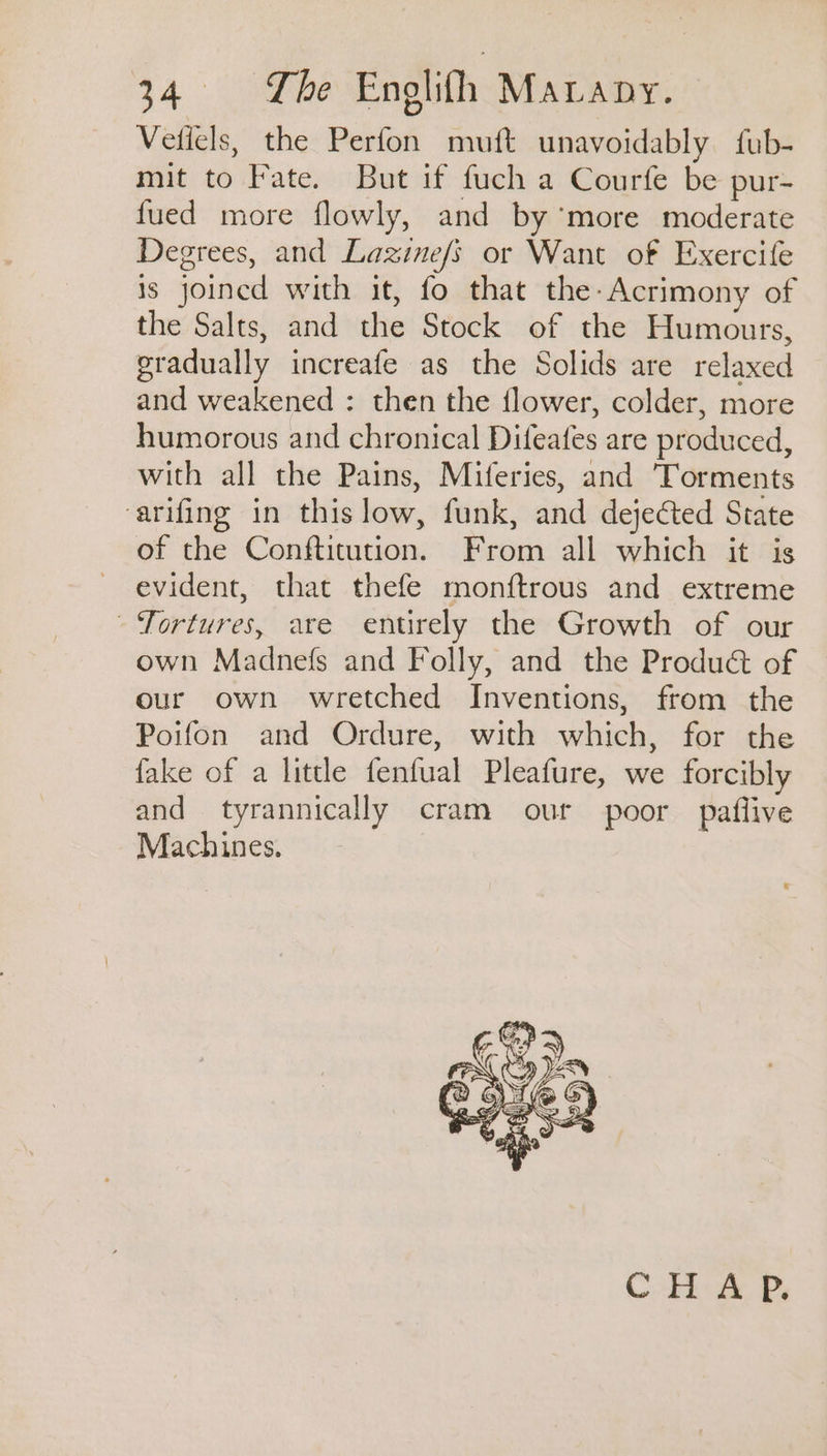 24 nee Enolifh MALADY. Veticls, the Perfon muft unavoidably fub- mit to Fate. But if fuch a Courfe be pur- fued more flowly, and by ‘more moderate Degrees, and Lazinefs or Want of Exercife is joined with it, fo that the-Acrimony of the Salts, and the Stock of the Humours, gradually increafe as the Solids are relaxed and weakened : then the flower, colder, more humorous and chronical Difeafes are produced, with all the Pains, Miferies, and Torments arifing in thislow, funk, and dejected State of the Conftitution. From all which it is evident, that thefe monftrous and extreme Tortures, are entirely the Growth of our own Madnefs and Folly, and the Produ&amp;t of our own wretched Inventions, from the Poifon and Ordure, with which, for the fake of a little fenfual Pleafure, we forcibly and tyrannically cram our poor paflive Machines. CHAP.