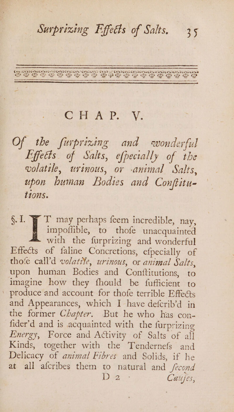 er ay Py; Of the furprizing and wonderful Effects of Salts, efpectally of the volatile, uvinous, or -animal Salts, upon human Bodies and Conftitu- t10nS. impoffible, to thofe unacquainted with the furprizing and wonderful Effects of faline Concretions, efpecially of thofe call’d volati¥e, urinous, or animal Salts, upon human Bodies and Conftitutions, to imagine how they fhould be fufficient to produce and account for thofe terrible Effects and Appearances, which I have defcrib’d in the former Chapter. But he who has con- fider’d and is acquainted with the furprizing Energy, Force and Activity of Salts of all Kinds, together with the Tendernefs and Delicacy of animal Fibres and Solids, if he at all afcribes them to natural and /econd De) Cafes, 8. 1. I: may perhaps feem incredible, nay,