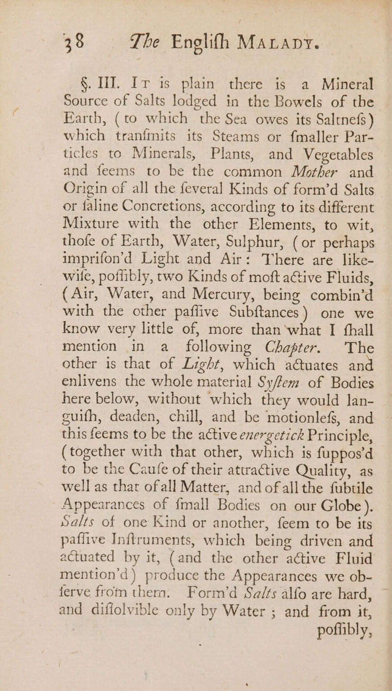 §. HI. Ir is plain there is a Mineral Source of Salts lodged in the Bowels of the Earth, (to which the Sea owes its Saltnefs) which tranfmits its Steams or fmaller Par- ticles to Minerals, Plants, and Vegetables and feems to be the common Mother and Origin of all the fevera] Kinds of form’d Salts or faline Concretions, according to its different Mixture with the other Elements, to wit, thofe of Earth, Water, Sulphur, (or perhaps aimprifon’d Light and Air: There are like- wile, poflibly, two Kinds of moft aGive Fluids, (Air, Water, and Mercury, being combin’d with the other paflive Subftances) one we know very little of, more than ‘what I thall mention in a_ following Chapter. The other is that of Light, which a€tuates an enlivens the whole material Sy/fem of Bodies here below, without which they would lan- guifh, deaden, chill, and be motionlefs, and this feems to be the active exergetick Principle, (together with that other, which is fuppos’d to be the Caufe of their attractive Quality, as well as that ofall Matter, and ofallthe fubtile Appearances of fmall Bodies on our Globe). Salts of one Kind or another, feem to be its paflive Inftruments, which being driven and actuated by it, (and the other ative Fluid mention’d) produce the Appearances we ob- jerve from them. Form’d Sa/fs alfo are hard, ~ and diffolvible only by Water ; and from it, pofhibly,