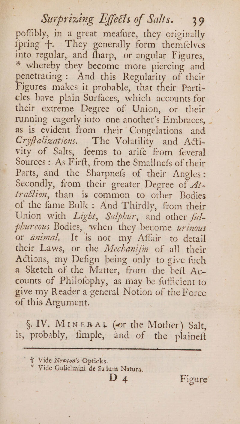 \ Surprizing Effects of Salts. 39 poflibly, in a great meafure, they originally {pring --. They generally form themfelves into regular, and fharp, or angular Figures, * whereby they become more piercing and penetrating: And this Regularity of their Figures makes it probable, that their Parti- cles have plain Surfaces, which accounts for their extreme Degree of Union, or their running eagerly into one another’s Embraces, as is evident from their Congelations and Cryfializations. The Volatility and Adti- vity of Salts, feems to arife from feveral Sources :. As Firft, from the Smallnefs of their Parts, and the Sharpnefs of their Angles: Secondly, from their greater Degree of At- traction, than is common to other Bodies of the fame Bulk : And Thirdly, from their Union with Light, Sulphur, and other ful- phureous Bodies, when they become arinous or animal, It is not my Affair to detail their Laws, or the Mechanifin of all their Actions, my Defign being only to give fuch a Sketch of the Matter, from the beft Ac- counts of Philofophy, as may be fufficient to give my Reader a general Notion of the Force of this Argument. §. IV. Minerar (or the Mother) Salt, is, probably, fimple, and of the plaineft ' T Vide Newton’s Opticks. * Vide Guliclmini de Saium Natura, D 4 Figure