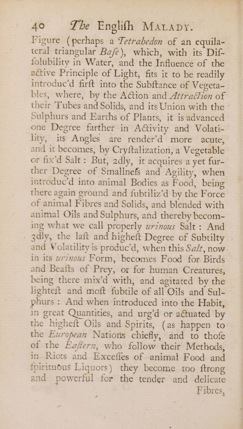 Figure (perhaps a Tetrabedon of an equila- teral triangular Ba/e), which, with its Dif folubility in Water, and the Influence of the active Principle of Light, fits it to be readily introduc’d firft into the Subftance of Vegeta- bles, where, by the Action and Attraction of their ‘Tubes and Solids, and its Union with the - Sulphurs and Earths of Plants, it is advanced one Degree farther in Ativity and Volati- lity, its Angles are render’d more acute, and it becomes, by Cryftalization, a Vegetable or fix'd Salt: But, adly, it acquires a yet fur- ther Degree of Smallnef§ and Agility, when introduc’d into animal Bodies as Food, being there again ground and fubtiliz’d by the Force of animal Fibres and Solids, and blended with animal Oils and Sulphurs, and thereby becom- ing what we call properly urzous Salt : And - 3dly, the laft and higheft Degree of Subtilty | and Volatility is produc’d, when this Sa/t, now in its w77nous Form, becomes Food for. Birds and Beaits of Prey, or for human Creatures, being there mix’d with, and agitated by the lighteft and moft fubtile of all Oils and Sul- phurs : And when introduced into the Habit, in great Quantities, and urg’d or actuated by the higheft Oils and Spirits, (as happen to the European Nations chiefly, and to thofe of the Eaffern, who follow their Methods, in Riots and Exceffes of animal Food and {piritudus Liquors) they become too ftrong and powerful for the tender and delicate Fibres, é
