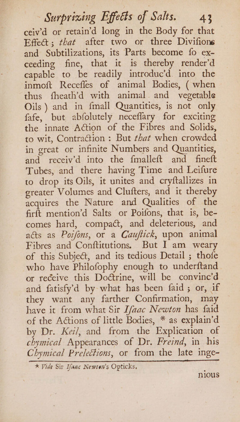 ceivd or retain’d long in the Body for that Effe@; that after two or three Divifions and Subtilizations, its Parts become fo ex- ceeding fine, that it is thereby render’d capable to be readily introduc’d. into the inmoft Recefles of animal Bodies, ( when thus fheath’d with animal and vegetable Oils ) and in fmall Quantities, is not only fafe, but abfolutely neceflary for exciting the innate Action of the Fibres and Solids, to wit, Contraction : But that when crowded in great or infinite Numbers and Quantities, and receiv’d into the fmalleft and fineft Tubes, and there having Time and Leifure to drop its Oils, it unites and cryftallizes in greater Volumes and Clufters, and it thereby acquires the Nature and Qualities of the firft mention’d Salts or Poifons, that is, be- comes hard, compact, and deleterious, and acts as Poifons, or a Cauftick, upon animal Fibres and Conftitutions. But I am weary of this Subject, and its tedious Detail ; thofe who have Philofophy enough to underftand or receive this Dodtrine, will be convine’d and fatisfy'd by what has been faid ; or, if they want any farther Confirmation, may have it from what Sir [/aac Newton has faid of the A€tions of little Bodies, * as explain’d by Dr. Kez/, and from the Explication of chymical Appearances of Dr. Freind, in his Chymical Prelections, or from the late inge- % Vide Sit Ifanc Newton's Opticks, == —~OSO~*~CS~«S nious