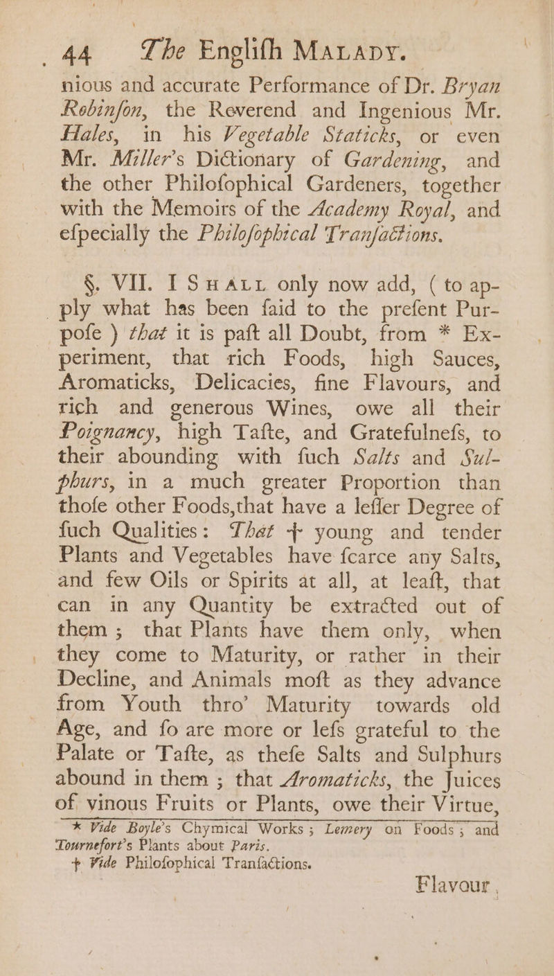nious and accurate Performance of Dr. Bryan Rebinfon, the Reverend and Ingenious Mr. Flales, in his Vegetable Staticks, or even Mr. Miller’s Dictionary of Gardening, and the other Philofophical Gardeners, together with the Memoirs of the Academy Royal, and efpecially the Philofophtcal Tranfaétions. §. VII. I Su Axx only now add, ( to ap- ply what has been faid to the prefent Pur- pofe ) that it is paft all Doubt, from * Ex- periment, that rich Foods, high Sauces, Aromaticks, Delicacies, fine Flavours, and rich and generous Wines, owe all their Poignancy, high Tafte, and Gratefulnefs, to their abounding with fuch Sa/ts and Sui- phurs, in a much greater Proportion than thofe other Foods,that have a lefler Degree of fuch Qualities: That 4 young and tender Plants and Vegetables have fcarce any Salts, and few Oils or Spirits at all, at leaft, that can in any Quantity be extracted out of them ; that Plants have them only, when they come to Maturity, or rather in their Decline, and Animals moft as they advance from Youth thro’ Maturity towards old Age, and fo are more or lefs grateful to the Palate or Tafte, as thefe Salts and Sulphurs abound in them ; that Aromaticks, the Juices of vinous Fruits or Plants, owe their Virtue, * Vide Boyles Chymical Works ; Lemery on Foods ; and Tournefort’s Plants about Paris. Wide Philofophical Tran{factions. Flavour ,