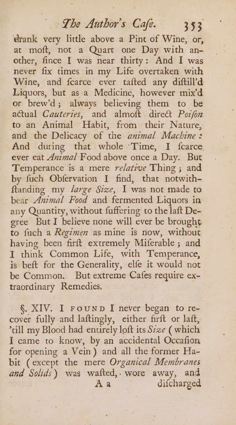 rank very little above a Pint of Wine, or, at moft, not a Quart one Day with an- other, fince I was near thirty: And I was never fix times in my Life overtaken with Wine, and fcarce ever tafted any diftill’d Liquors, but as a Medicine, however mix’d or brew’d; always believing them to be actual Cauterzes, and almoft direct Pozfon to an Animal Habit, from their Nature, and the Delicacy of the animal Machine : And during that whole ‘Time, I {carce. ever eat Animal Food above once a Day. But Temperance is a mere relative Thing ; and by fuch Obfervation I find, that notwith- ftanding my /arge Size, I was not made to bear Anmal Food and fermented Liquors in any Quantity, without fuffering to the laft De- gree But I believe none will ever be brought to fuch a Regimen as mine is now, without having been firft extremely Miferable ; and I think Common Life, with ‘Temperance, is beft for the Generality, elfe it would not be Common. But extreme Cafes require ex- traordinary Remedies. | §. XIV. I rounp I never began to re- cover fully and laftingly, either firft or laft, till my Blood had entirely loft its Szze ( which I came to know, by an accidental Occafion for opening a Vein) and all the former Ha- bit (except the mere Organical Membranes and Solids) was wafted,. wore away, and Po Maes difcharged