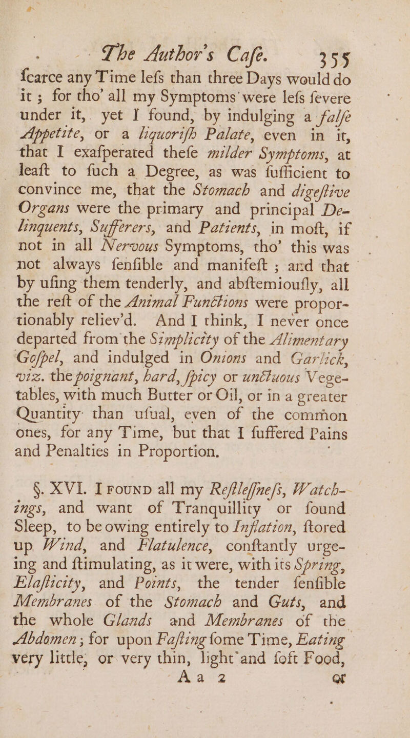 {carce any Time lefs than three Days would do it ; for tho’ all my Symptoms were lefs fevere under it, yet I found, by indulging a fal Appetite, or a liquorifh Palate, even in it, that I exafperated thefe mzlder Symptoms, at _ deaft to fuch a Degree, as was {ufficient to convince me, that the Stomach and digeftive Organs were the primary and principal De- linquents, Sufferers, and Patients, in mott, if not in all Nervous Symptoms, tho’ this was not always fenfible and manifeft ; ard that — by ufing them tenderly, and abftemioufly, all the reft of the Animal Functions were propor- tionably reliev'd. And I think, I never once departed from the Szmp/ictty of the Alimentary Gofpel, and indulged in Onions and Garlick, viz. the poignant, hard, fpicy or unctuous Vege- tables, with much Butter or Oil, or in a greater Quantity: than ufual, even of the common ones, for any Time, but that I fuffered Pains and Penalties in Proportion. §. XVI. Trounp all my Refile/[ne/s, Watch-- zmgs, and want of Tranquillity or found Sleep, to be owing entirely to Inflation, ftored up Wind, and Flatulence, conftantly urge- ing and ftimulating, as it were, with its Sprzng, Elafizcity, and Points, the tender fenfible Membranes of the Stomach and Guts, and the whole Glands and Membranes of the Abdomen ; for upon Fafting fome Time, Eating — very little, or very thin, light’and foft Food, | | aa 2 or