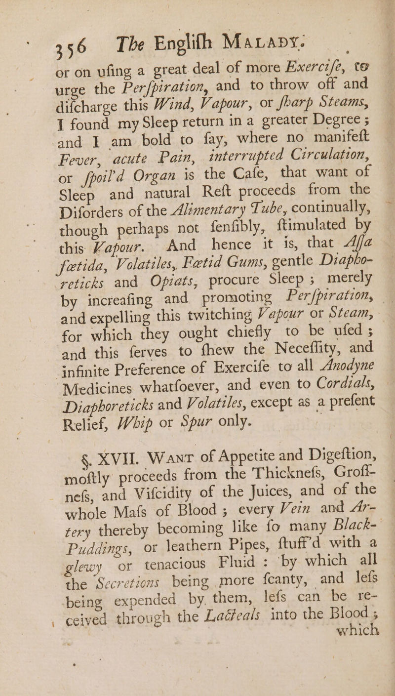 or on ufing a great deal of more Exercz/e, te urge the Per/piration, and to throw off and difcharge this Wind, Vapour, or fharp Steams, I found my Sleep return ina greater Degree ; Fever, acute Pain, interrupted Circulation, or fpoil’d Organ is the Cafe, that want of Sleep and natural Reft proceeds from the Diforders of the Alimentary Tube, continually, though perhaps not fenfibly, ftimulated by this Vapour. And hence it is, that Afa fetida, Volatiles, Fetid Gums, gentle Diapho- reticks and Opiats, procure Sleep ; merely by increafing and promoting Per/piration, and expelling this twitching Vapour or Steam, for which they ought chiefly to be ufed; and this ferves to fhew the Neceflity, and “Medicines whatfoever, and even to Cordials, — Diaphoreticks and V olatiles, except as a prefent a §, XVIL Want of Appetite and Digeftion, moftly proceeds from the Thicknefs, Grofi- nefs, and Vifcidity of the Juices, and of the whole Mafs of Blood ; every Vein and Lx tery thereby becoming like fo many Black- Puddings, or \eathern Pipes, ftuff'd with a glewy or tenacious Fluid : ‘by which all the Secretions being more fcanty, and lefs being expended by, them, lefs can be re- ceived through the Laéfeals into the Blood ; ? which
