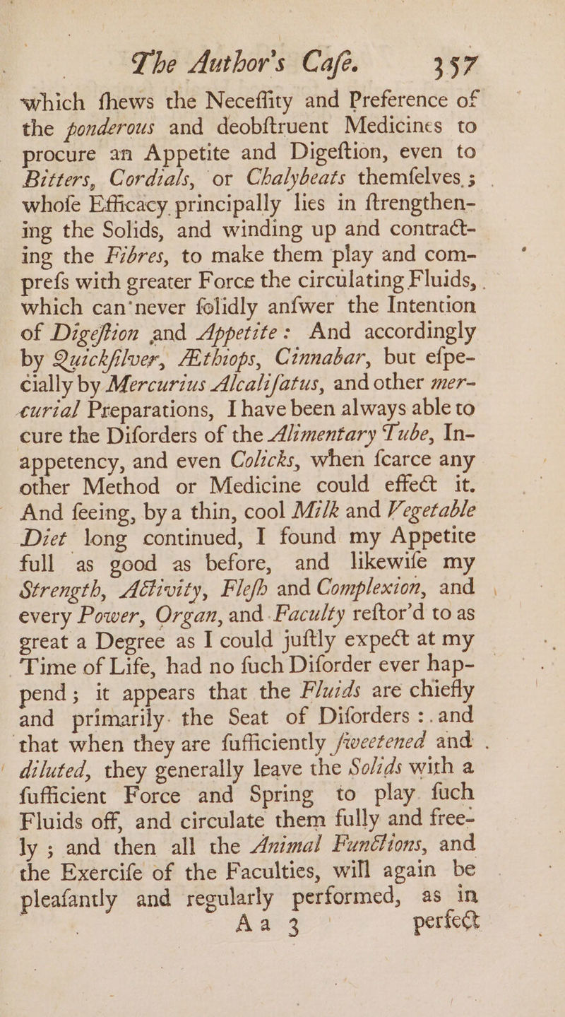 which fhews the Neceffity and Preference of the ponderous and deobftruent Medicines to _ procure an Appetite and Digeftion, even to whofe Efficacy principally lies in {trengthen- ing the Solids, and winding up and contract- ing the Fiéres, to make them play and com- which can‘never folidly anfwer the Intention of Digeftion and Appetite: And accordingly by Quickfilver, AEthiops, Cinnabar, but efpe- cially by Mercurius Alcalifatus, and other mer- curial Preparations, I have been always able to cure the Diforders of the Alimentary Tube, In- appetency, and even Colicks, when fcarce any other Method or Medicine could effect it. _ And feeing, bya thin, cool Mz/k and Vegetable Diet long continued, I found my Appetite full as good as before, and likewife my Strength, Adtivity, Flefh and Complexion, and every Power, Organ, and Faculty reftor’d to as great a Degree as I could juftly expect at my pend; it appears that the Fluids are chiefly and primarily. the Seat of Diforders :.and | diluted, they generally leave the So/ids with a fufficient Force and Spring to play. fuch Fluids off, and circulate them fully and free- ly ; and then all the Animal Funthions, and the Exercife of the Faculties, will again be pleafantly and regularly performed, as in eae pao perfect