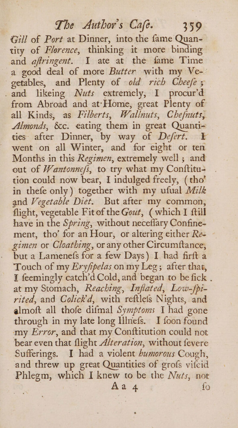 Gill of Port at Dinner, into the fame Quan- tity of Plerence, thinking it more binding and affringent. I ate at the fame Time a good deal of more Butter with my Ve-- getables, and Plenty of ofd rich Chee/fe ; .and likeing Nuts extremely, I procur’d from Abroad and at-Home, great Plenty of all Kinds, as Filberts, Wallnuts, Chefnuts, Almonds, &amp;c. eating them in great Quanti~ ties after Dinner, by way of Defert. ¥ went on all Winter, and for eight or ten Months in this Regzmen, extremely well; and out of Wantonne/i, to try what my Conftitu- tion could now bear, I indulged freely, ( tho’ in thefe only) together with my ufual Mz/k and Vegetable Diet. But after my common, flight, vegetable Fitof the Gout, (which I ftill have in the Sprzng, without neceflary Confine- ment, tho’ for an Hour, or altering either Re- gimen or Cloathing, or any other Circumftance, but a Lamenefs for a few Days) I had firft a Touch of my Ery/ipelas on my Leg; after that, I feemingly catch’d Cold, and began to be fick . at my Stomach, Reaching, Inflated, Low-fpi- rited, and Colick’d, with reftlefs Nights, and almoft all thofe difmal Syzptoms I had gone through in my late long Illnefs. I foon found my Error, and that my Conftitution could not bear even that flight A/teratzon, without fevere Sufferings. I had a violent bumorous Cough, and threw up great Quantities of grofs vifcid Phlegm, which I knew to be the Nass, not Aa 4 fo