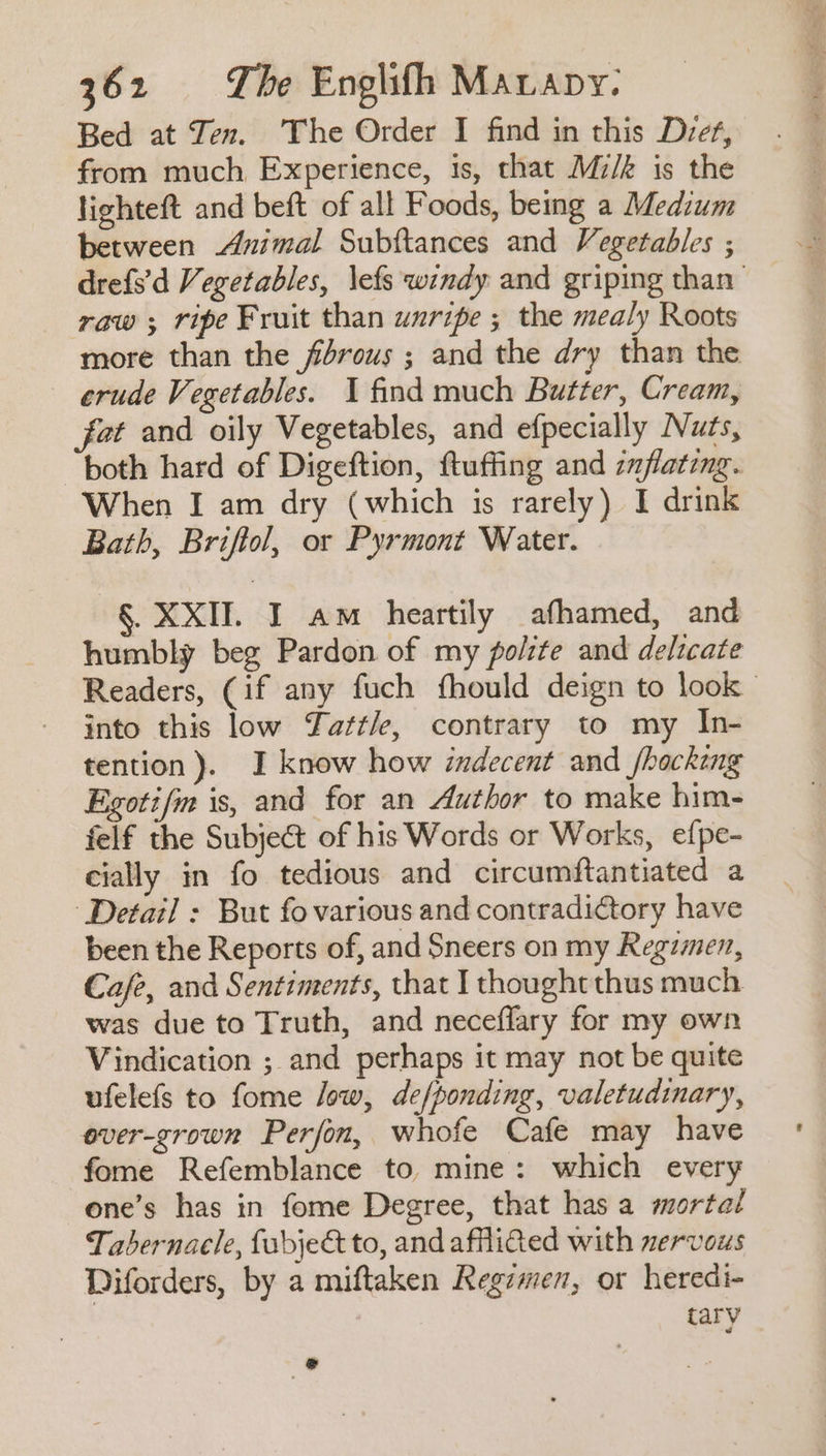Bed at Ten. The Order I find in this Diet, from much Experience, is, that Mz/k is the lighteft and beft of all Foods, being a Medium between Animal Subftances and Vegetables ; drefs’d Vegetables, \efs windy and griping than raw ; ripe Fruit than wuripe ; the mealy Roots more than the fibrous ; and the dry than the erude Vegetables. 1 find much Butter, Cream, fat and oily Vegetables, and efpecially Nuts, both hard of Digeftion, ftuffing and zmflating. When I am dry (which is rarely) I drink Bath, Briftol, or Pyrmont Water. §. XXII. I am heartily afhamed, and humbly beg Pardon of my polite and delicate Readers, (if any fuch fhould deign to look | into this low Tattle, contrary to my In- tention). I know how indecent and /hocking Egotifm is, and for an Author to make him- felf the Subject of his Words or Works, efpe- cially in fo tedious and circumftantiated a ‘Detail : But fo various and contradictory have been the Reports of, and Sneers on my Regimen, Cafe, and Sentiments, that I thought thus much was due to Truth, and neceflary for my own Vindication ; and perhaps it may not be quite ufelefs to fome low, de/ponding, valetudinary, ever-grown Perfon, whofe Cafe may have fome Refemblance to mine: which every one’s has in fome Degree, that has a mortal Tabernacle, fubje&amp; to, and afflicted with nervous Diforders, by a miftaken Regemen, or heredi- tary