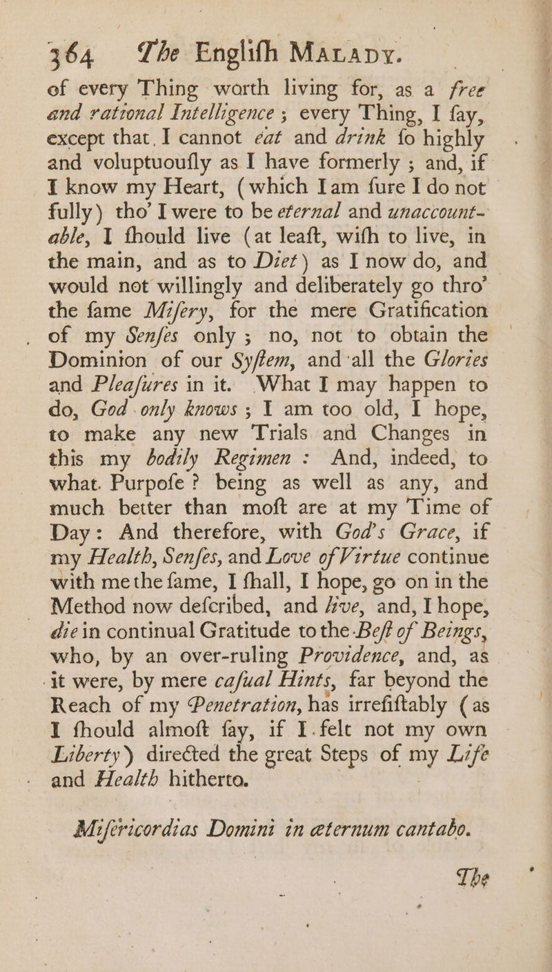 of every Thing worth living for, as a free and rational Intelligence ; every Thing, I fay, except that, I cannot eat and drink fo highly and voluptuoutly as I have formerly ; and, if I know my Heart, (which Iam fure I do not fully) tho’ I were to be eternal and unaccount- able, T fhould live (at leaft, with to live, in the main, and as to Dzet) as I now do, and would not willingly and deliberately go thro’ the fame Mi/ery, for the mere Gratification _ of my Senfes only ; no, not to obtain the Dominion of our Sy/fem, and ‘all the Glories and Pleafures in it. What I may happen to do, God only knows ; I am too old, I hope, to make any new Trials and Changes in this my bodily Regimen : And, indeed, to what. Purpofe ? being as well as any, and much better than moft are at my Time of Day: And therefore, with God’s Grace, if my Health, Senfes, and Love of Virtue continue with me the fame, I fhall, I hope, go on in the ~ Method now defcribed, and ve, and, I hope, diein continual Gratitude tothe Bef of Beings, who, by an over-ruling Providence, and, as -it were, by mere ca/ual Hints, far beyond the Reach of my ‘Penetration, has irrefiftably (as I fhould almoft fay, if I.felt not my own Liberty) directed the great Steps of Life and Health hitherto. Mifericordias Domini in aternum cantabo. The