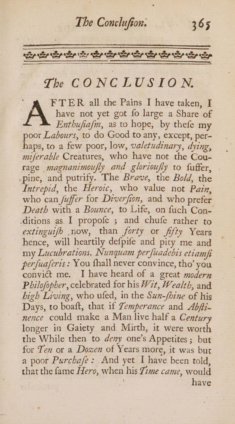 ‘ See ee ee Th CONCLUSION. F TER all the Pains I have taken, I 8 have not yet got fo large a Share of Enthufiafm, as to hope, by thefe my poor Labours, to do Good to any, except, per- haps, to a few poor, low, valetudinary, dying, miferable Creatures, who have not the Cou- rage magnanimoufly and glorioufly to fuffer, | .pine, and putrify. The Brave, the Bold, the Intrepid, the Heroic, who value not Pazz, who can fuffer for Diverfion, and who prefer Death with a Bounce, to Life, on fuch Con- ditions as I propofe ; and chufe rather to extinguijh now, than forty or fifty Years hence, will heartily defpife and pity me and my Lucubrations. Nunquam perfuadebis etiamfi perfuaferis : You fhall never convince, tho’ you convict me. I have heard of a great modern Philofopher, celebrated for his W722, Wealth, and high Living, who ufed, in the Sun-/hine of his Days, to boaft, that if Zemperance and Abfii- —mence could make a Man live half a Century longer in Gaiety and Mirth, it were worth the While then to deny one’s Appetites ; but for Ten or a Dozen of Years more, it was but a poor Purchafe: .And yet I have been told, that the fame Hero, when his Zime came, would Sie have