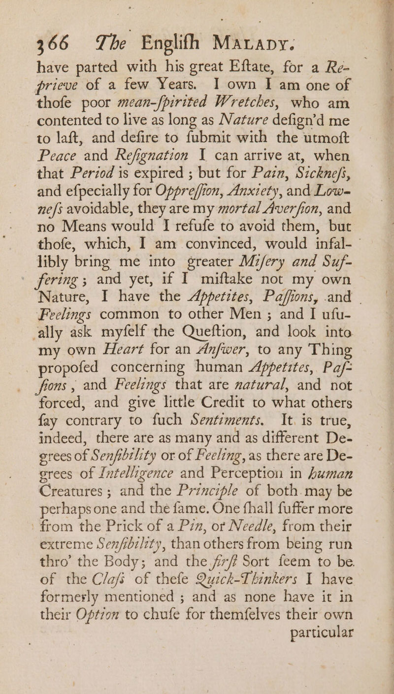 have parted with his great Eftate, for a Re- prieve of a few Years. I own I am one of thofe poor mean-fpirited Wretches, who am - contented to live as long as Nature defign’d me to laft, and defire to fubmit with the utmoft Peace and Refignation I can arrive at, when that Period is expired ; but for Pazn, Sicknefs, and efpecially for Oppre/fion, Anxzety, and Low= ne/s avoidable, they are my mortal Averfion, and no Means would I refufe to avoid them, but libly bring me into greater Mifery and Suf- fering; and yet, if I miftake not my own Feelings common to other Men ; and I ufu- cally ask myfelf the Queftion, and look inta my own Heart for an Anfwer, to any Thing _ propofed concerning human Appetites, Paf= fons, and Feelings that are natural, and not forced, and give little Credit to what others fay contrary to fuch Sentiments. It. is true, grees of Senfibility or of Feeling, as there are De- grees of Intelligence and Perception in human Creatures ; and the Prznciple of both may be perhaps one and the fame. One fhall fuffer more from the Prick of a Pin, or Needle, from their extreme Sen/ibzl/zty, than others from being run thro’ the Body; and the f/? Sort feem to be. of the Clafs of thefe Quick-Thinkers I have formerly mentioned ; and as none have it in their Opt7on to chufe for themfelves their own particular