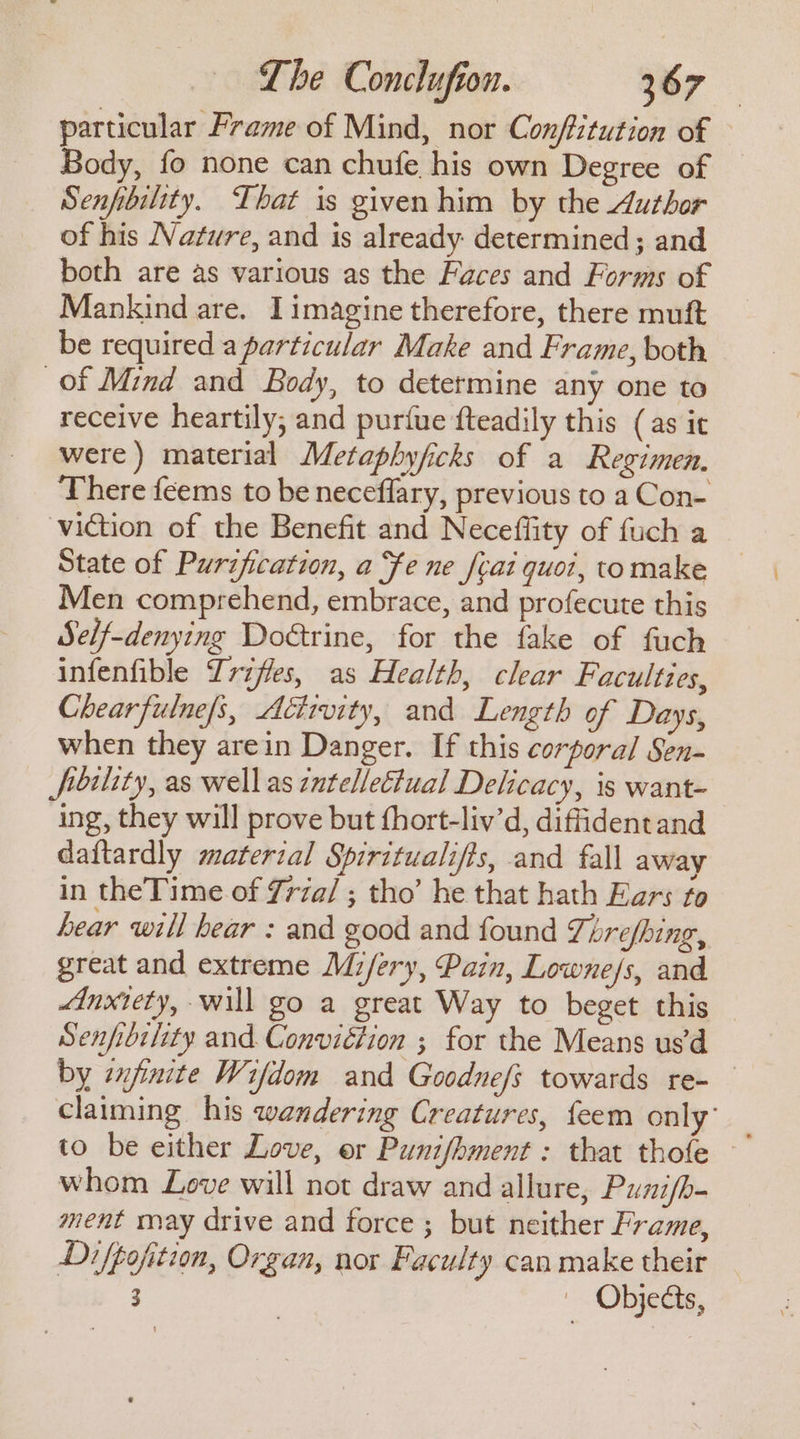 particular Frame of Mind, nor Confitution of Body, fo none can chufe his own Degree of Senfibility. That is given him by the Author of his Nature, and is already determined; and both are as various as the Faces and Forms of Mankind are. Iimagine therefore, there muft be required a particular Make and Frame, both of Mind and Body, to determine any one to receive heartily, and puriue fteadily this (as it were) material Metaphyficks of a Regimen. There feems to be neceflary, previous to a Con- viction of the Benefit and Neceffity of fuch a State of Purification, a fe ne feat quot, tomake Men comprehend, embrace, and profecute this Self-denying Dotrine, for the fake of fuch infenfible Trzfles, as Health, clear Faculties, Chearfulne/s, Activity, and Length of Days, when they arein Danger. If this corporal Sen- fibility, as wellas zntelleCtual Delicacy, is want- ing, they will prove but fhort-liv’d, diffident and daftardly material Spiritualifts, and fall away in theTime of Zrza/ ; tho’ he that hath Ears to hear will bear : and good and found Threfhing, great and extreme Mi/ery, Pain, Lowne/s, and Anxiety, will go a great Way to beget this Senfibility and. Conviction ; for the Means us’d by znjinite Wifdom and Goodne/s towards re- claiming his wandering Creatures, feem only’ to be either Love, er Punifhment : that thofe whom Love will not draw and allure, Puzifb- ment may drive and force ; but neither Frame, Difpofition, Organ, nor Faculty can make their 3 — Objects,
