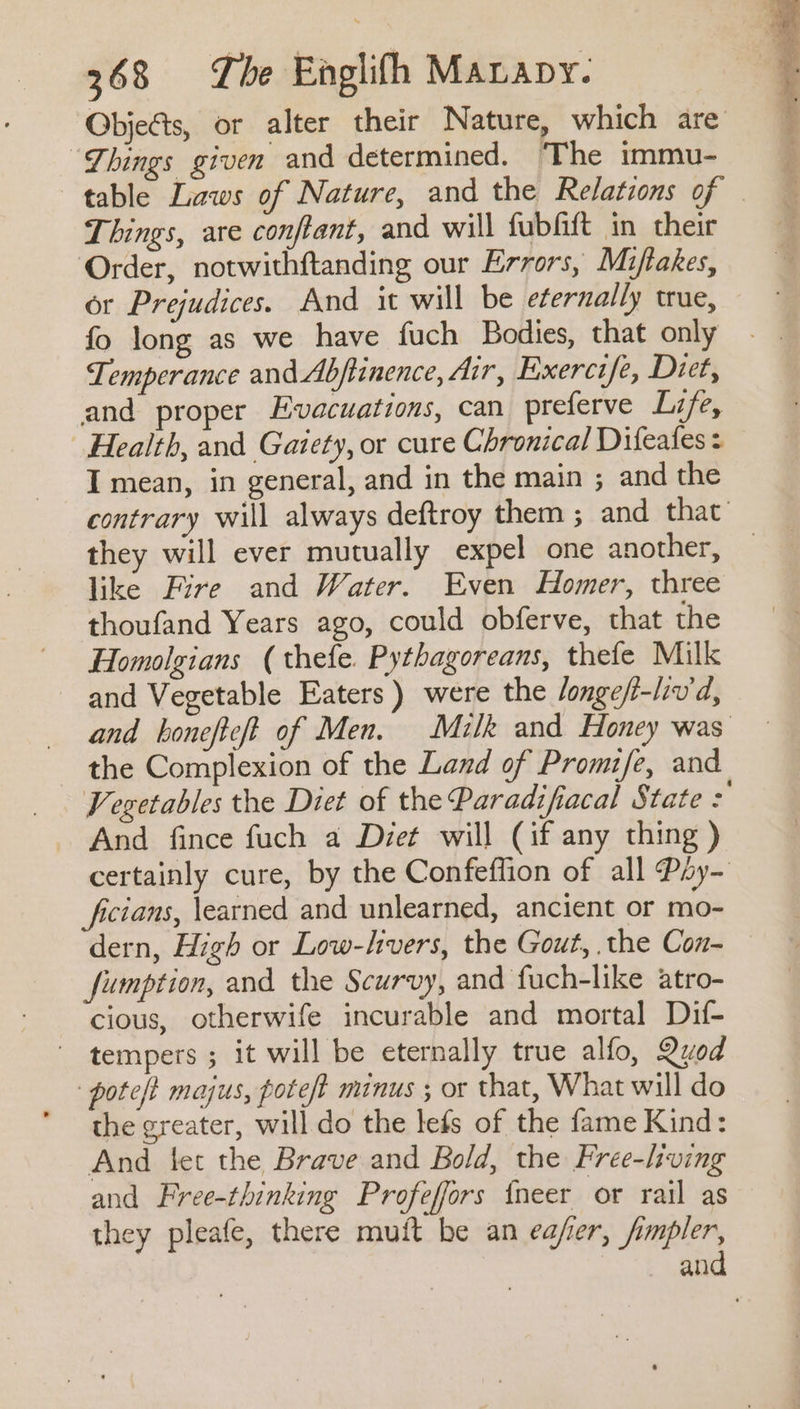 “Dhings given and determined. The immu- Things, are conftant, and will fubfift in their Order, notwithftanding our Errors, Miftakes, or Prejudices. And it will be eternally true, fo long as we have fuch Bodies, that only Temperance and Abftinence, Air, Exercife, Diet, and proper Evacuations, can preferve Life, Health, and Gaiety, or cure Chronical Difeafes I mean, in general, and in the main ; and the they will ever mutually expel one another, like Fire and Water. Even Homer, three thoufand Years ago, could obferve, that the Homalgians (thefe. Pythagoreans, thefe Milk and Vegetable Eaters) were the /onge/i-liv'd, the Complexion of the Land of Promife, and And fince fuch a Diet will (if any thing ) ficians, learned and unlearned, ancient or mo- dern, High or Low-livers, the Gout, the Con- fumption, and the Scurvy, and fuch-like atro- cious, otherwife incurable and mortal Dif- ' tempers; it will be eternally true alfo, Quod pote/t majus, poteft minus ; or that, What will do the greater, will do the lefs of the fame Kind: And fet the Brave and Bold, the Free-lving and Free-thinking Profeffors {neer or rail as they pleafe, there muft be an eafer, jimpler,