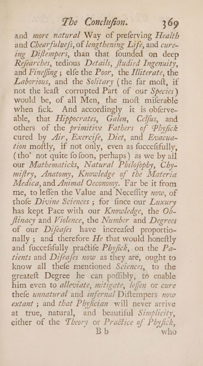 and more natural Way of preferving Health and Chearfulue/s, of lengthening Life, and cure- ing Diftempers, than that founded on deep Refearches, tedious Detatls, fludied Ingenuity, and Fineffing ; elfe the Poor, the Illzterate, the Laborious, and the Soltary (the far moft, if not the leaft corrupted Part of our Species) would be, of all Men, the moft miferable when fick. And accordingly it is obferve- able, that Hippocrates, Galen, Celfus, and others of the primitive Fathers of Phyfick cured by ur, Exercife, Diet, and Evacua- tion moftly, if not only, even as fuccefsfully, (tho’ not quite fofoon, perhaps) as we by all our Mathematicks, Natural Philofophy, Chy- miftry, Anatomy, Knowledge of the Materia Medica, and Animal Oeconomy. Far be it from me, to leffen the Value and Neceflity xow, of thofe Divine Sciences ; for fince our Luxury has kept Pace with our Knowledge, the Od- jiinacy and Violence, the Number and Degrees of our Difeafes have increafed proportio- nally ; and therefore He that would honeftly and fuccefsfully practife Phyfick, on the Pa- tients and Difeafes now as they are, ought to know all thefe mentioned Sczences, to the greate{t Degree he can poffibly, to enable him even to alleviate, mitigate, leffen or cure thefe unnatural and infernal Diftempers now extant ; and that Phyfician will never arrive at true, natural, and beautiful Szmplzcity, either of the Theory or Practice of Phyfick, | Bb : who