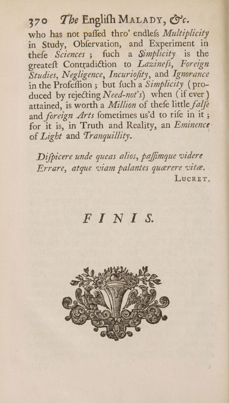 who has not pafled thro’ endlefs Multiplicity in Study, Obfervation, and Experiment in thefe Sciences ; fuch a Simplicity is the ereateft Contradiction to Lazinefs, Foreign Studies, Negligence, Incuriofity, and Ignorance in the Profeffion ; but fuch a Szmplicity ( pro- duced by rejecting Need-not’s) when (if ever ) attained, is worth a Million of thefe little fad/e and foreign Arts fometimes us'd to rife in it ; of Light and Tranqutllity. Difpicere unde queas alios, paffimque videre Errare, atque viam palantes querere vite. LUcReET, Pal Na ® \\ ( Y | =: WH ae % —— PENCE. PTO oe ys my sh Vz t'( Jaw Hi @» : On [Owes 2 Crna, “S Et <¢ Kiya