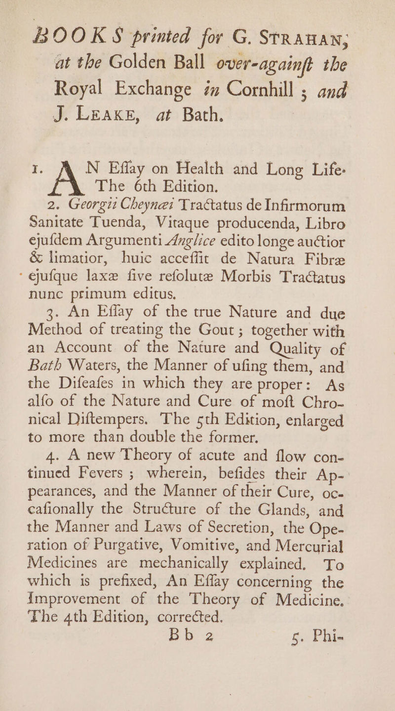 BOOKS printed for G. Srrauan; at the Golden Ball over-againft the Royal Exchange im Cornhill ; and J. LEAKE, at Bath. I. N Effay on Health and Long Life: A The 6th Edition. 2. Georgit Cheyne: Tractatus de Infirmorum Sanitate Tuenda, Vitaque producenda, Libro ejufdem Argumenti dnglice edito longe auctior &amp; limatior, huic acceffit de Natura Fibre ‘ ejufque laxe five refolute Morbis Tractatus nunc primum editus, 3. An Effay of the true Nature and due Method of treating the Gout ; together with an Account of the Nature and Quality of Bath Waters, the Manner of ufing them, and the Difeafes in which they are proper: As alfo of the Nature and Cure of moft Chro- nical Diftempers. The sth Edition, enlarged to more than double the former. 4. A new Theory of acute and flow con- tinued Fevers ; wherein, befides their Ap- pearances, and the Manner of their Cure, oc. cafionally the Structure of the Glands, and the Manner and Laws of Secretion, the Ope- ration of Purgative, Vomitive, and Mercurial Medicines are mechanically explained. To which is prefixed, An Effay concerning the {Improvement of the Theory of Medicine. The 4th Edition, corrected. Bb 2 5. Phi-