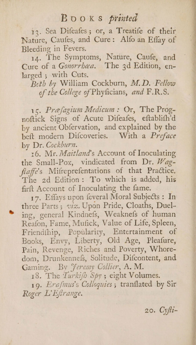 73. Sea Difeafes ; or, a Treatife of their Nature, Caufes, and Cure: Alfo an Effay of Bleeding in Fevers. _ 14. The Symptoms, Nature, Caufe, and Cure of a Gonorrhea. ‘The 3d Edition, en- larged ; with Cuts. Beth by William Cockburn, M.D. Fellow of the College of Phyficians, and F.R.S. 16. Prefagium Medicum: Or, The Prog- noftick Signs of Acute Difeafes, eftablifh’d by ancient Obfervation, and explained by the beft modern Difcoveries. With a Preface _ by Dr. Cockburn. r6. Mr. Maitland’s Account of Inoculating the Small-Pox, vindicated from Dr. Wag- fiaffe’s Mifreprefentations of that Practice, The 2d Edition: To which is added, his firft Account of Inoculating the fame. 17. Effays upon feveral Moral Subjects : In three Parts; vzz. Upon Pride, Cloaths, Duel- ing, general Kindnefs, Weaknefs of human Reafon, Fame, Mufick, Value of Life, Spleen, Friendfhip, Popularity, Entertainment of Books, Envy, Liberty, Old Age, Pleafure, Pain, Revenge, Riches and Poverty, Whore- dom, Drunkennefs, Solitude, Difcontent, and Gaming. By Seremy Collier, A. M. 18. The Lurki/b Spy ; eight Volumes. 19. Erafimus’s Colloquies ; tranflated by Sir Roger L’ Efirange. 20. Cy/li-