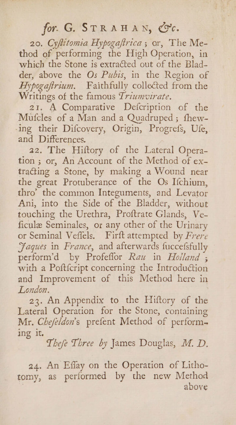 for. G. STRAHAN, Ce. 20. Cyfttomia Hypogaftrica ; or, The Me-— thod of performing the High Operation, in which the Stone is extracted out of the Blad- der, above the Os Pudis, in the Region of Hy pogaftrium. E aithfully collected from the Writings of the famous Triumvirate. 21. A Comparative Defcription of the Mufcles of a Man and a Quadruped ; fhew- -ing their Difcovery, Origin, Progrefs, Ufe, and Differences. 22. The Hiftory of the Lateral Opera- tion ; or, An Account of the Method of ex- tracting a Stone, by making a Wound near the great Protuberance of the Os Ifchium, thro’ the common Integuments, and Levator Ani, into the Side of the Bladder, without touching the Urethra, Proftrate Glands, Ve- ficule Seminales, or any other of the Urinar y or Seminal Veflels. Firft attempted by Frere Faques in France, and afterwards fuccefsfully perform’d by Profeffor Rau in Holland’; with a Poftfcript concerning the Introdu@ion and Improvement of this Method here in London. 23. An Appendix to the Hiftory of the Lateral Operation for the Stone, containing Mr. Che/eldon’s prefent Method of perform. in It. Thefe Three by James Douglas, M. D. 24. An Effay on the Operation of Litho- tomy, as performed by the new Method above