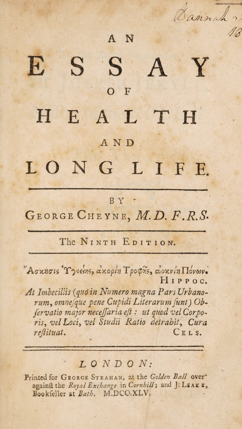L?x A A N E s s A Y O F H E A L T e AND L O N G L I F E. B Y * George Cheyne, M.D.F.R.S■ The Ninth Edition. ' Acnoicris 'Yyi&Kp duo ply Tpotyys, do'avly YIqvmv* H i p p o c. At Imbecillis (quo in Numero magna Pars Urbano- rum, omnefque pene Cupidi Liter arum funt) Ob- fervatio major neceffaria eft: ut quod vel Corpo¬ ris, vel Loci, vel Studii Ratio detrahit, C&r# r eft it u at. Cels. * LONDON: Printed for George Strahan, at the Golden Ball over againft the Royal Exchange in Cornhill; and J> Leaks, Bookfeller at Bath. M.DCG.XLV.