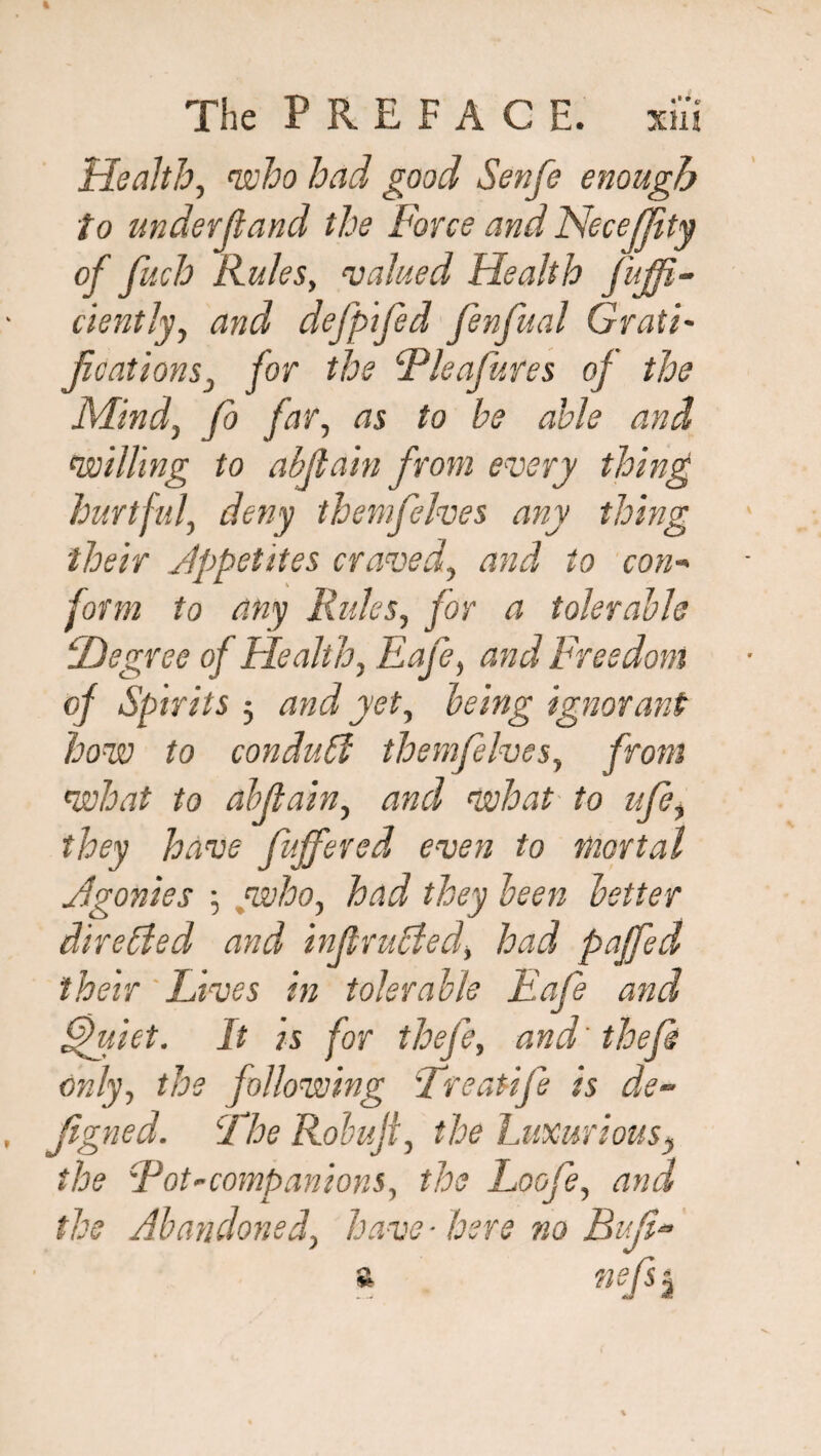 Health, who had good Senfe enough to under ft and the Force and NeceJJity of fuch Rules, valued Health fujfi- ciently, and defpifed fenfual Grati¬ fications• j for the Tleafures of the Mind, fo far, to be able and willing to abftain from every thing hurtful, deny themfelves any thing their Appetites craved, and to con¬ form to any Rules, for a tolerable iDegree of Health, Eafe, and Freedom of Spirits 3 and yet, being ignorant how to conduit themfelves, from what to ahfiain, and what to ufi, they have fuffered even to mortal Agonies 3 who, had they been better directed and infiruCied, had paffed their 'Lives in tolerable Eafe and fifuiet. It is for thefe, and'thefi only, the following 'Treatifi is de~ figned. The Robufi, the Luxurious, the Tot-companions, the Loofe, and the Abandoned, have-here no Bufi- a ?iefsj