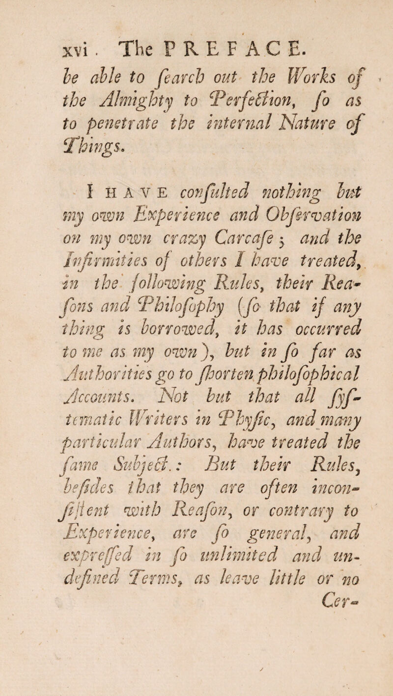 he able to fearch out the Works of . the Almighty to ‘Perfection, fo as to penetrate the internal Nature of Things. I have confuhed nothing but my own Experience and Obf nation on my own crazy Car cafe 5 and the infirmities of others 1 have treated, in the following Rides, their Rea• fans and Phtlofophy (fo that if any thing is borrowed, it has occurred to me as my own ), hut in fo far as Authorities go to fioorten philofophical Accounts. Not hut that all fyf- tematic Writers in Phyfic, and many particular Authors, have treated the fame Subject.: Rut their Rules, be fide s that they are often incon- fijient with Reafon, or contrary to Experience, are fo general, and expreffed in fo unlimited and un¬ defined Terms, as leave little or no Cer-