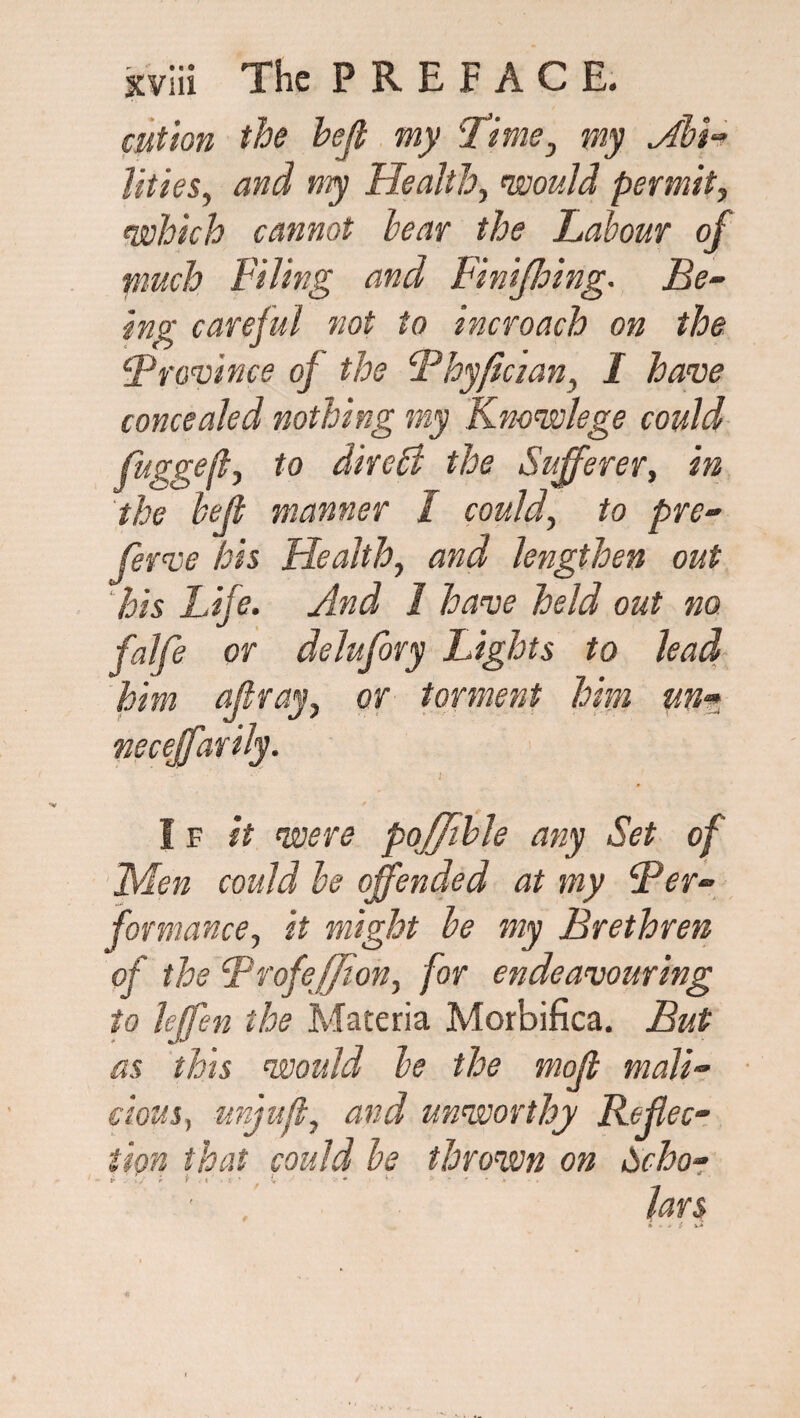 cut ion the hejt my Time3 my Abi¬ lities, and my Health, would permit, which cannot bear the Labour of much Piling and Finifhing. Be- ing careful not to incroach on the ‘Province of the Phyfician, I have concealed nothing my Knowlege could fuggefl, to direB the Sufferer, in the heft manner I could, to pre- ferve his Health, and lengthen out his Life. And 1 have held out no falfe or delufory Lights to lead him affray, or torment him un- neceffarily. I f it were poffible any Set of Men could be offended at my Per¬ formanceit might be my Brethren of the BrofeJJion, for endeavouring to leffen the Materia Morbifica. But as this would be the moff mali¬ cious, unjufl, and unworthy Reflec¬ tion that could be thrown on Scho- i ’ ; i <' ■ C ■ . bars