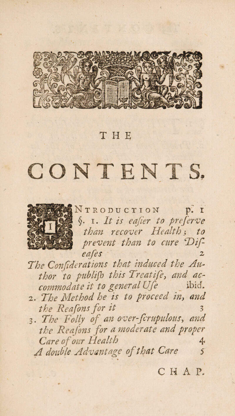 THE INTRODUCTION p. I §. i. It is eafier to preferve i than recover Health j to \ prevent than to cure T)if- eafes z The Confederations that induced the Au¬ thor to publifh this Treatife, and ac¬ commodate it to general life ibid. 2. The Method he is to proceed in, and the Reafons for it 3 3. The Folly of an over-forupulous, and the Reafons for a moderate and proper Care of our Health 4 A double Advantage of that Care 5 C H A P.