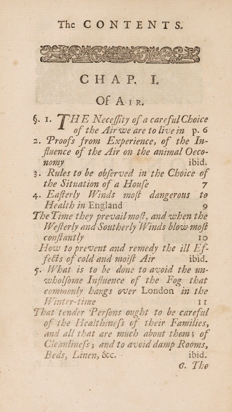 C H A P. Ic Of Air. §., i. jPHE NecejJlty of a careful Choice of the Air we are to live in p. 6 2. Proofs from Experience, of the In- fluence of the Air oh the animal Oeco- nomy ibid, 3 . Rules to be obferved in the Choice of the Situation of a Houfe 7 4. Eaflerly Winds moft dangerous to Elealth in England 9 The Time they prevail mof and when the Wefterly and Southerly “Winds blow moft conftantly 1 o How to prevent and remedy the ill Ef¬ fects of cold and moift Air ibid. 5. What is to be done to avoid the tin- wholfome Influence of the Fog that commonly hangs over London in the Winter-time 11 That tender 'Perfens ought to be careful of the Healthinefs of their Families, and all that are much about them; of Cleanlinef j and to avoid damp Rooms, Beds, Linen, &c. ibid.