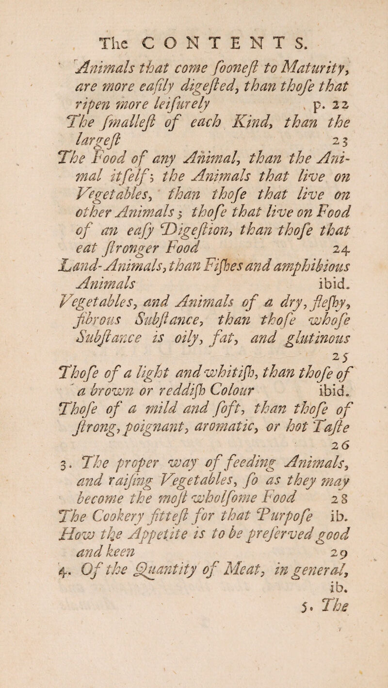 Animals that come fooneft to Maturity, are more eafily digefted, than thofe that ripen more leifurely , p. 22 The fmalleft of each Kind, than the large ft 2 3 The Food of any Animal, than the Ani¬ mal itfelfb the Animals that live 071 Vegetables, than thofe that live on other Animals $ thofe that live on Food of an eafy fDigeftion, than thofe that eat ftronger Food 24 Land-Animals, than Fifes and amphibious Animals ibid. Vegetables, and Animals of a dry, ftefky, fibrous Subftd7ice, than thofe whofe Subftance is oily, fat, and glutinous 2 5 Thofe of a light and whit if, than thofe of a brown or reddifh Colour ibid. Thofe of a mild and foft, than thofe of firong, poignant, aromatic, or hot Tafte 26 3. The proper way' of feedmg Animals, and raiftng Vegetables, fo as they may become the moft wholfome Food 2 8 The Cookery fitteft for that Turpofe lb. How the Appetite is to be prefervedgood and keen 29 4. Of the Quantity of Meat, in general, ib.