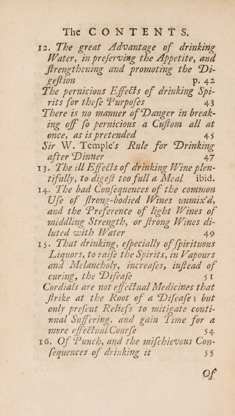 12. The great Advantage of drinking W'atery in preferring the Appetite, and ftrengthening and promoting the Di- geftion p. 42 The pernicious Effects of drinking Spi¬ rits for thefe Purpofes 43 There is no manner of Danger in break¬ ing off fo pernicious a Cujiom all at once7 as is pretended 45 Sir W. Temple j- Rule for Drinking after Dinner 47 13. The ill Effects of drinking Wine plen¬ tifully ■> to digeft too full a Meal ibid. 14. The bad Confequences of the common Ufe of ftrong-hodied Whies unmixd7 and the Preference of light Wines of middling Strength? or frong Wines di¬ luted with Water 49 15. That drinking7 efpecially of fpirituous Liquors, to ratfe the Spirits, in Vapours and Melancholyy increafes7 inf e ad of curing, the Difeafe 5 r Cordials are not effectual Medicines that flrike at the Root of a Difeafe 5 but only prefent Reliefs to mitigate conti¬ nual Suffering, and gain Time for a more effectual Courfe 54 16. Of Punchy and the mifchievous Con¬ fequences of drinking it 5 5 of